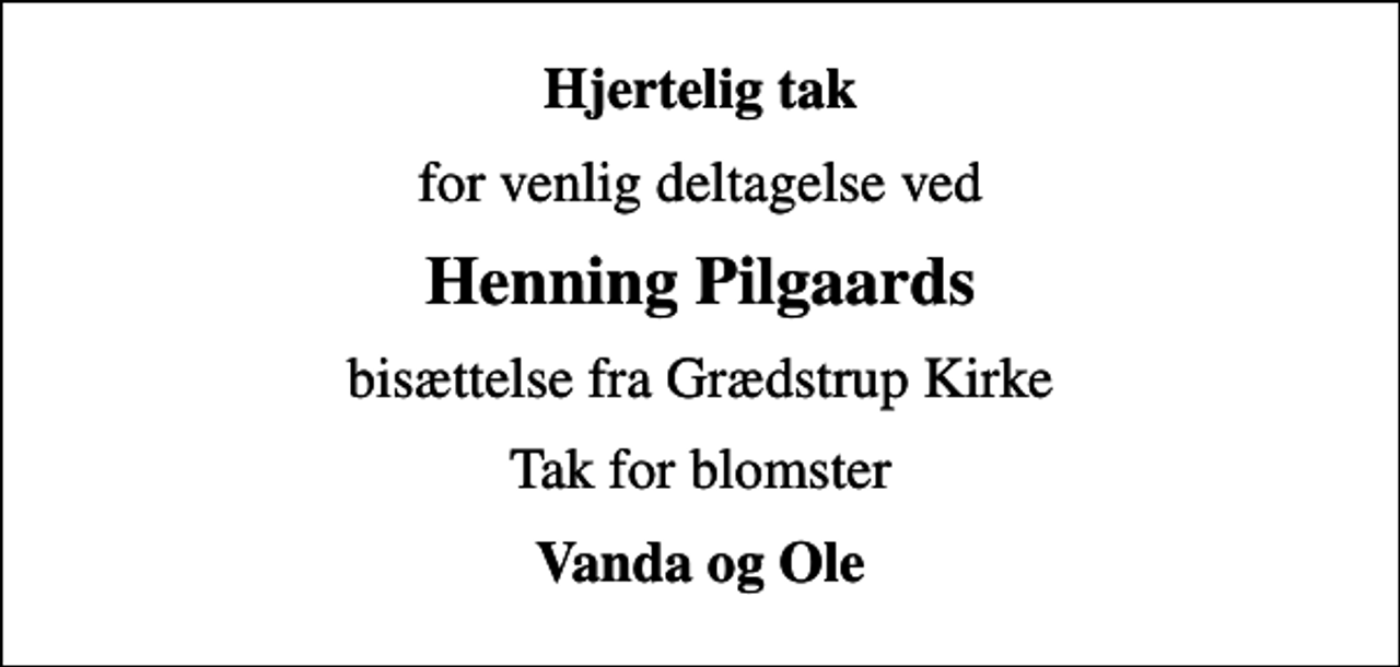 <p>Hjertelig tak<br />for venlig deltagelse ved<br />Henning Pilgaards<br />bisættelse fra Grædstrup Kirke<br />Tak for blomster<br />Vanda og Ole</p>