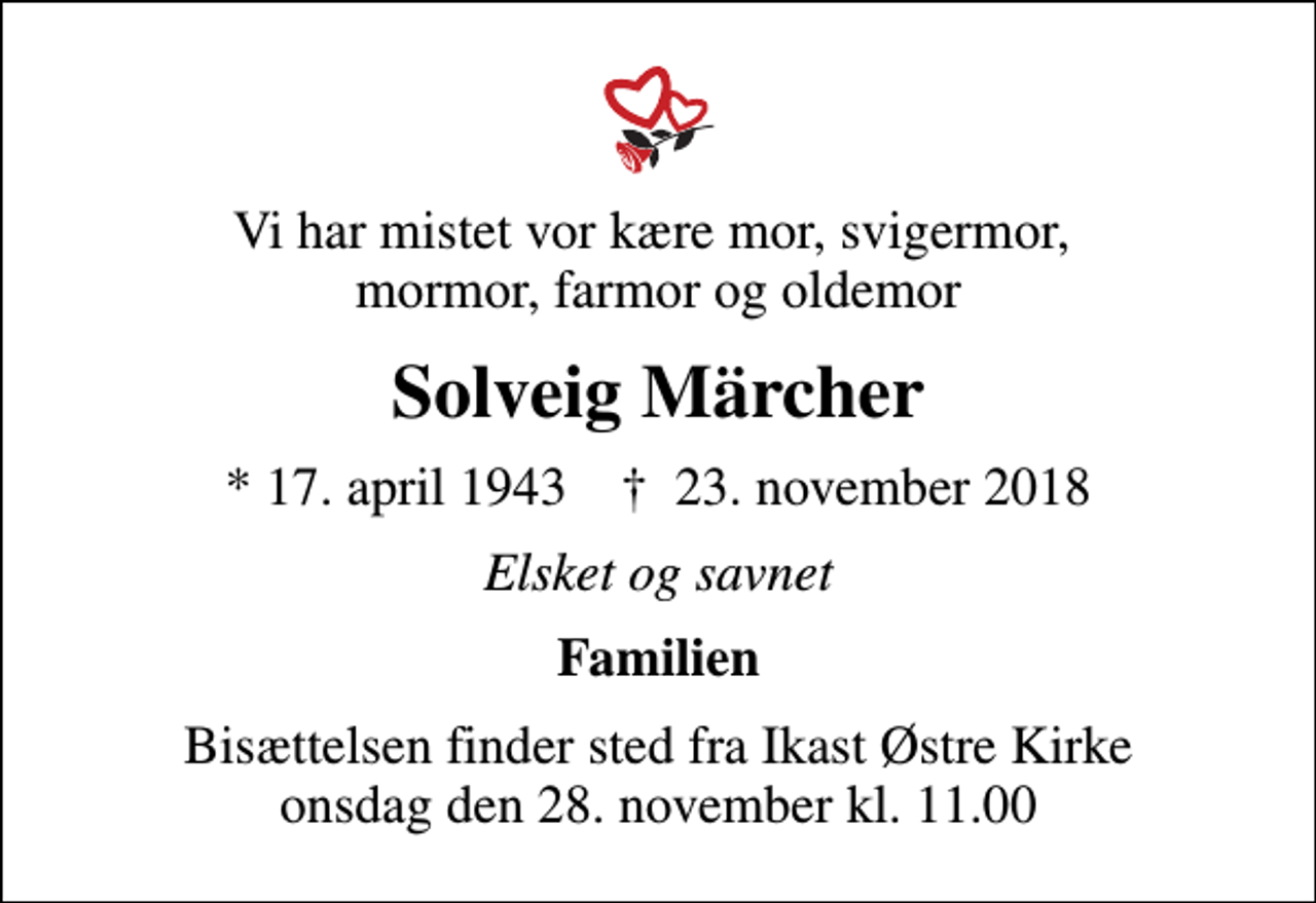 <p>Vi har mistet vor kære mor, svigermor, mormor, farmor og oldemor<br />Solveig Märcher<br />* 17. april 1943 ✝ 23. november 2018<br />Elsket og savnet<br />Familien<br />Bisættelsen finder sted fra Ikast Østre Kirke onsdag den 28. november kl. 11.00</p>