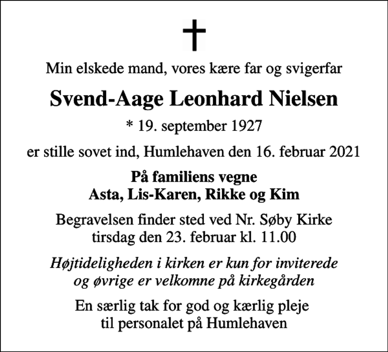 <p>Min elskede mand, vores kære far og svigerfar<br />Svend-Aage Leonhard Nielsen<br />* 19. september 1927<br />er stille sovet ind, Humlehaven den 16. februar 2021<br />På familiens vegne Asta, Lis-Karen, Rikke og Kim<br />Begravelsen finder sted ved Nr. Søby Kirke tirsdag den 23. februar kl. 11.00<br />Højtideligheden i kirken er kun for inviterede og øvrige er velkomne på kirkegården<br />En særlig tak for god og kærlig pleje til personalet på Humlehaven</p>