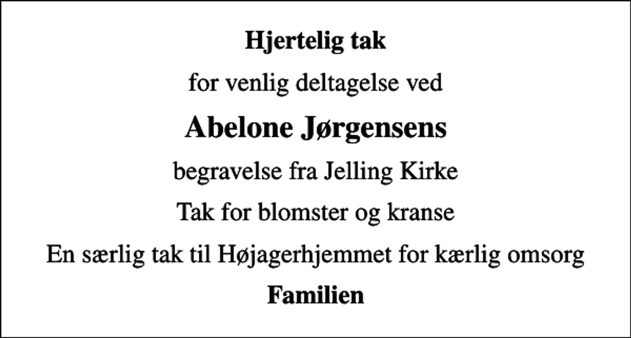 <p>Hjertelig tak<br />for venlig deltagelse ved<br />Abelone Jørgensens<br />begravelse fra Jelling Kirke<br />Tak for blomster og kranse<br />En særlig tak til Højagerhjemmet for kærlig omsorg<br />Familien</p>
