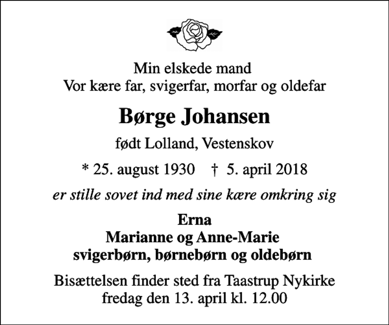 <p>Min elskede mand Vor kære far, svigerfar, morfar og oldefar<br />Børge Johansen<br />født Lolland, Vestenskov<br />* 25. august 1930 ✝ 5. april 2018<br />er stille sovet ind med sine kære omkring sig<br />Erna Marianne og Anne-Marie svigerbørn, børnebørn og oldebørn<br />Bisættelsen finder sted fra Taastrup Nykirke fredag den 13. april kl. 12.00</p>