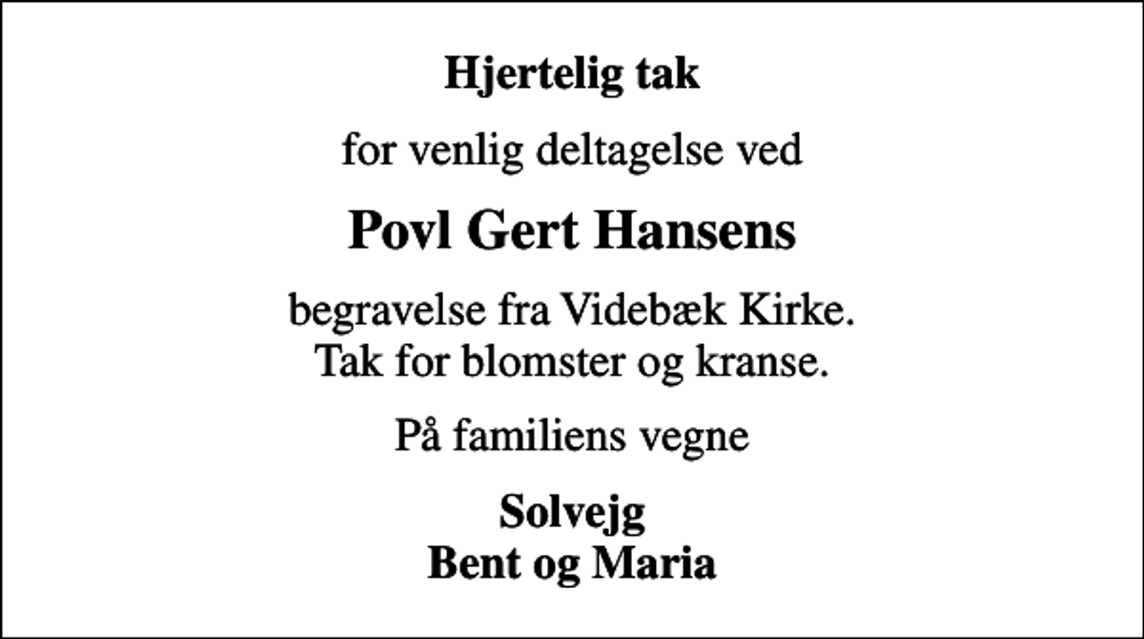 <p>Hjertelig tak<br />for venlig deltagelse ved<br />Povl Gert Hansens<br />begravelse fra Videbæk Kirke. Tak for blomster og kranse.<br />På familiens vegne<br />Solvejg Bent og Maria</p>