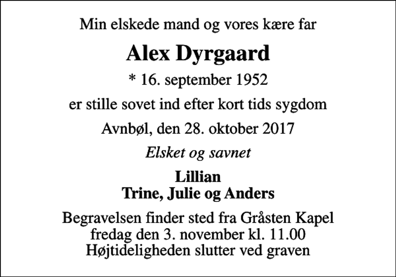 <p>Min elskede mand og vores kære far<br />Alex Dyrgaard<br />* 16. september 1952<br />er stille sovet ind efter kort tids sygdom<br />Avnbøl, den 28. oktober 2017<br />Elsket og savnet<br />Lillian Trine, Julie og Anders<br />Begravelsen finder sted fra Gråsten Kapel fredag den 3. november kl. 11.00 Højtideligheden slutter ved graven</p>