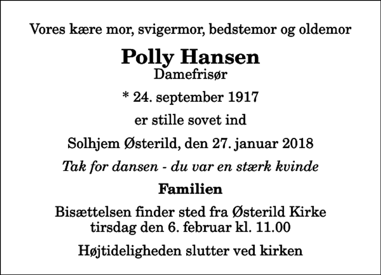 <p>Vores kære mor, svigermor, bedstemor og oldemor<br />Polly Hansen<br />Damefrisør<br />* 24. september 1917<br />er stille sovet ind<br />Solhjem Østerild, den 27. januar 2018<br />Tak for dansen - du var en stærk kvinde<br />Familien<br />Bisættelsen finder sted fra Østerild Kirke tirsdag den 6. februar kl. 11.00 Højtideligheden slutter ved kirken</p>