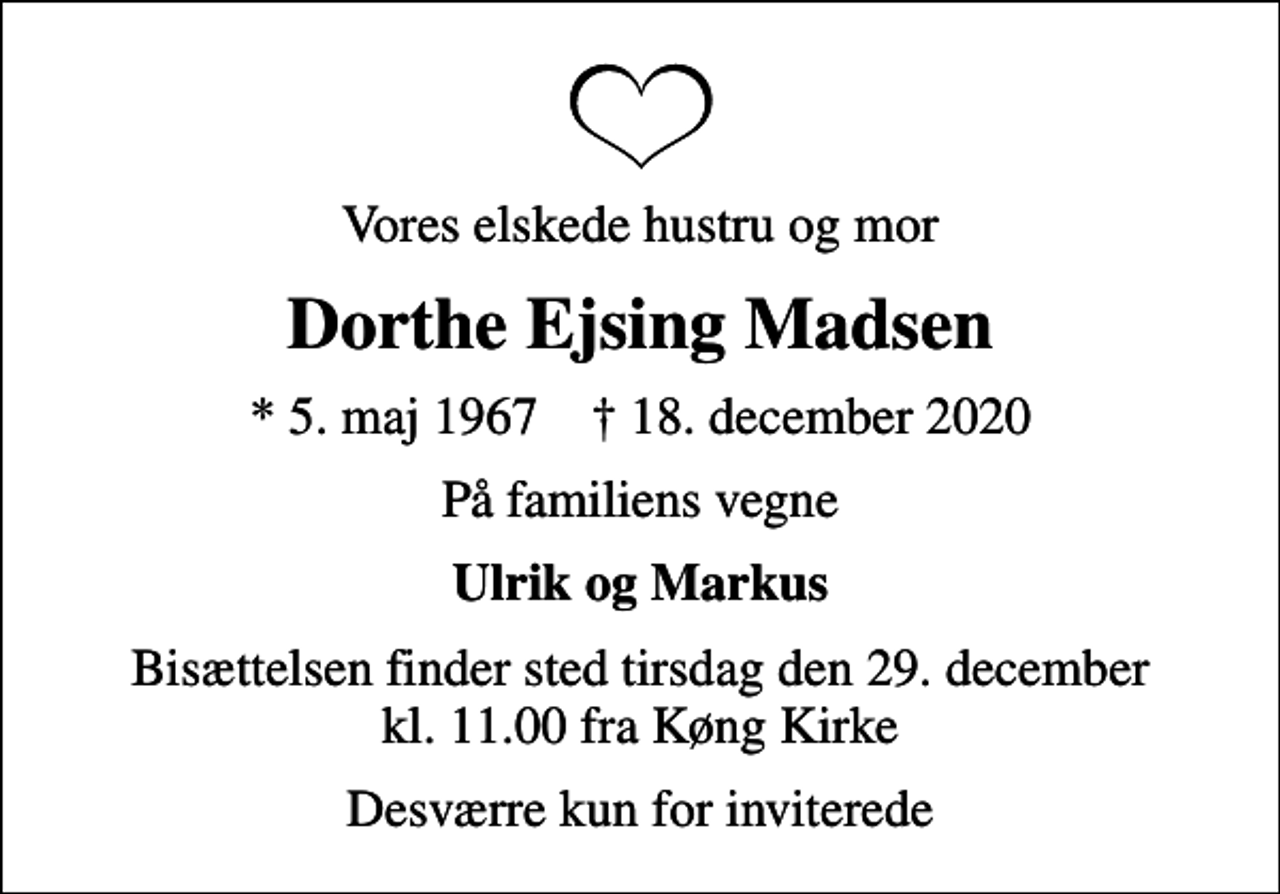 <p>Vores elskede hustru og mor<br />Dorthe Ejsing Madsen<br />* 5. maj 1967 ✝ 18. december 2020<br />På familiens vegne<br />Ulrik og Markus<br />Bisættelsen finder sted tirsdag den 29. december kl. 11.00 fra Køng Kirke<br />Desværre kun for inviterede</p>
