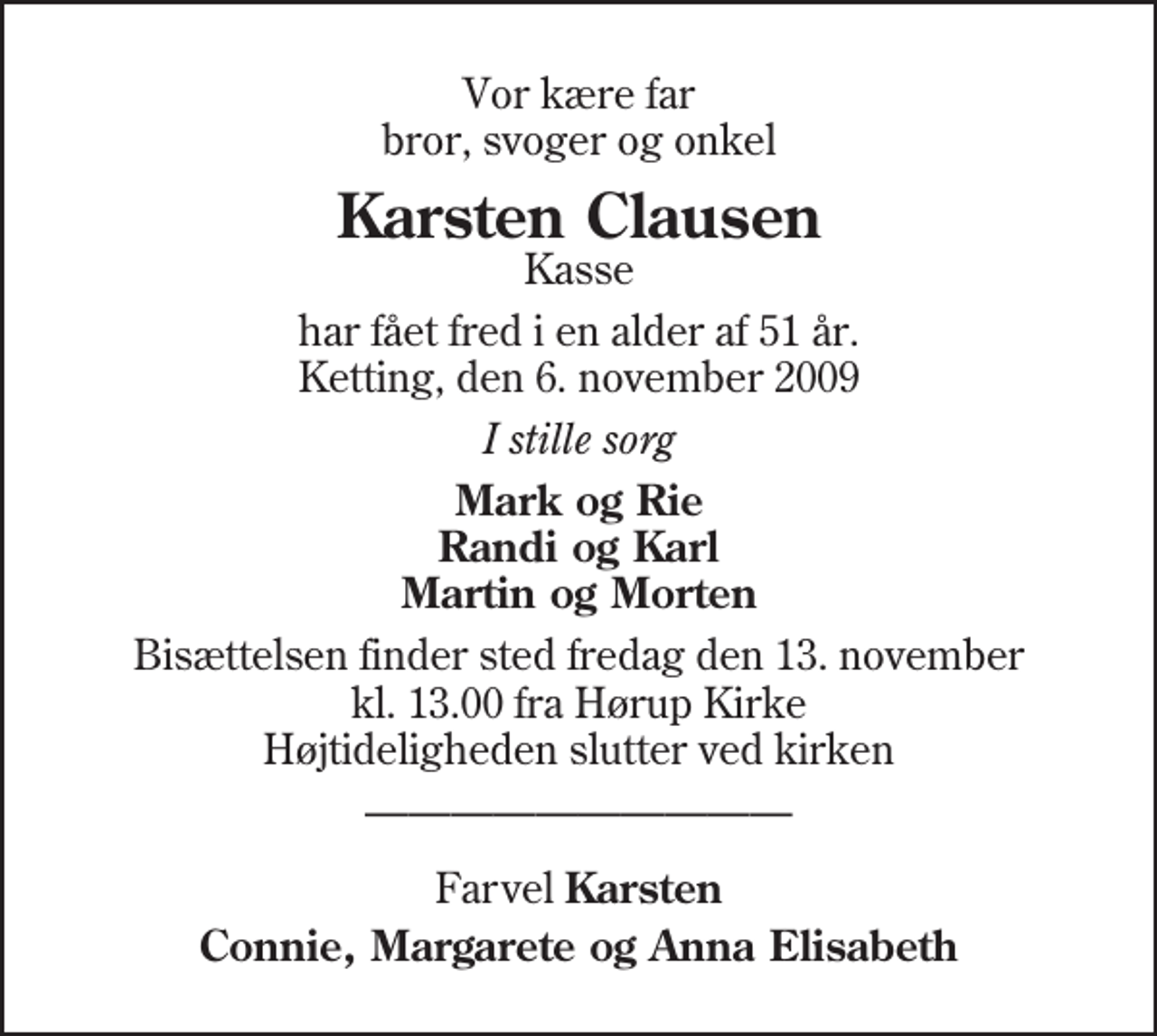 <p>Vor kære far bror, svoger og onkel<br />Karsten Clausen<br />Kasse<br />har fået fred i en alder af 51 år. Ketting, den 6. november 2009<br />I stille sorg<br />Mark og Rie Randi og Karl Martin og Morten<br />Bisættelsen finder sted fredag den 13. november kl. 13.00 fra Hørup Kirke Højtideligheden slutter ved kirken<br />Farvel Karsten<br />Connie, Margarete og Anna Elisabeth</p>