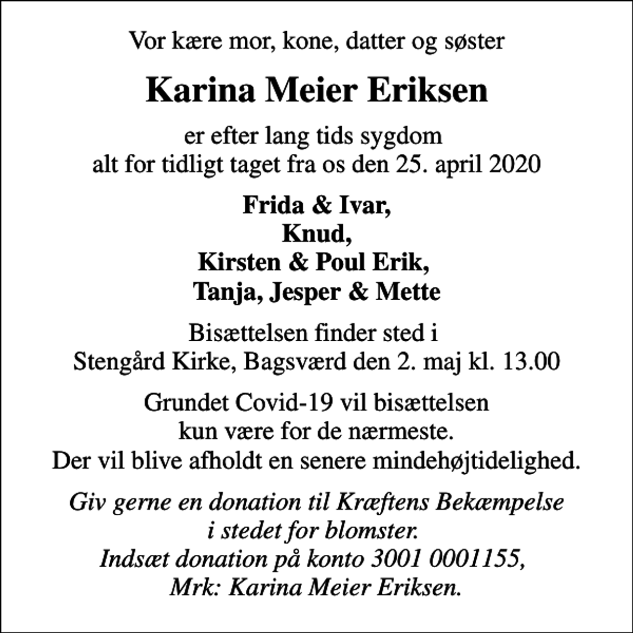 <p>Vor kære mor, kone, datter og søster<br />Karina Meier Eriksen<br />er efter lang tids sygdom alt for tidligt taget fra os den 25. april 2020<br />Frida &amp; Ivar, Knud, Kirsten &amp; Poul Erik, Tanja, Jesper &amp; Mette<br />Bisættelsen finder sted i Stengård Kirke, Bagsværd den 2. maj kl. 13.00<br />Grundet Covid-19 vil bisættelsen kun være for de nærmeste. Der vil blive afholdt en senere mindehøjtidelighed.<br />I stedet for evt. blomster kan man betænke<br />Kræftens Bekæmpelse reg.3001konto0001155mrk. Karina Meier<br />Eriksen<br />Giv gerne en donation til Kræftens Bekæmpelse i stedet for blomster. Indsæt donation på konto 3001 0001155, Mrk: Karina Meier Eriksen.</p>