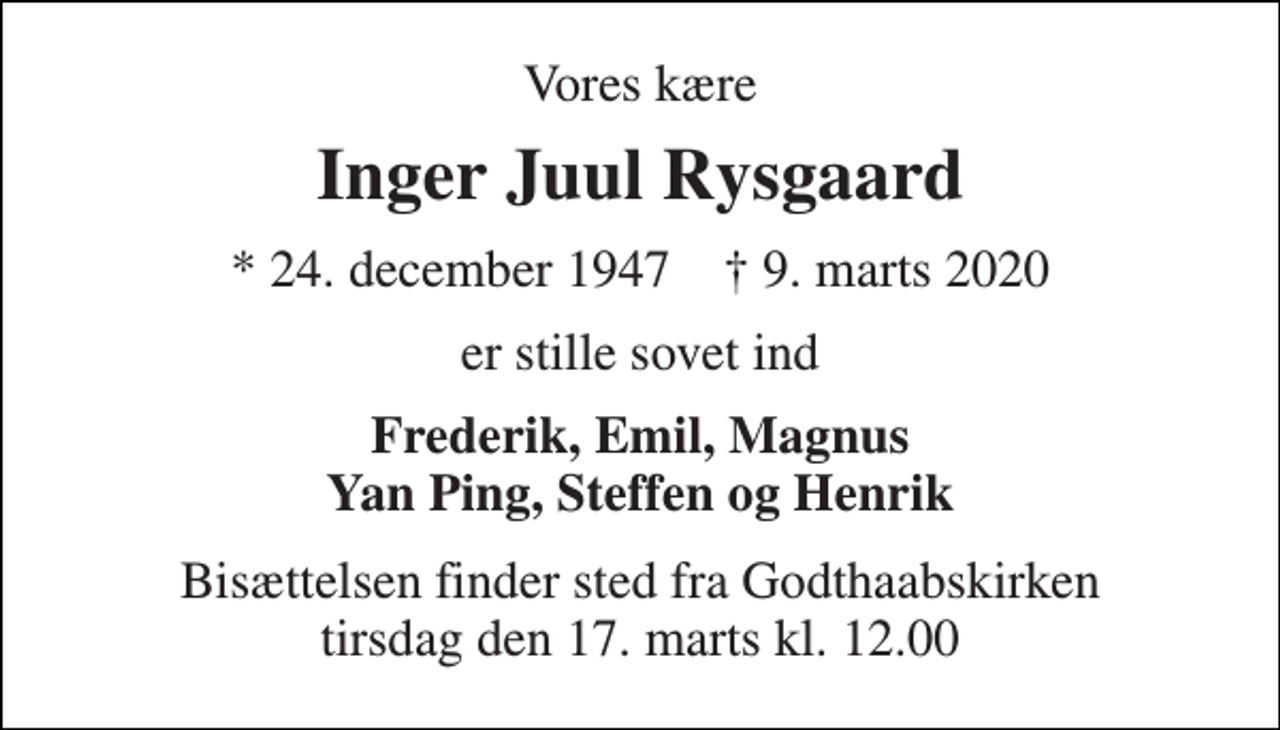 <p>Vores kære<br />Inger Juul Rysgaard<br />*​ 24. december 1947​ †​ 9. marts 2020<br />er stille sovet ind<br />Frederik, Emil, Magnus Yan Ping, Steffen og Henrik<br />Bisættelsen​ finder sted fra Godthaabskirken​ tirsdag den 17. marts​ kl. 12.00</p>