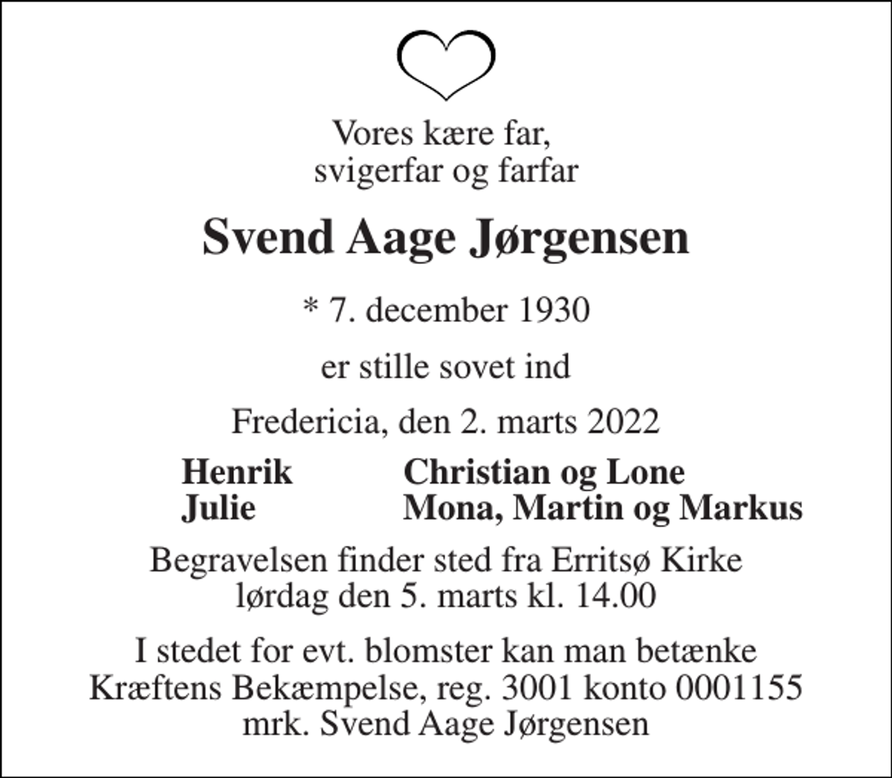 <p>Vores kære far, svigerfar og farfar<br />Svend Aage Jørgensen<br />* 7. december 1930<br />er stille sovet ind<br />Fredericia, den 2. marts 2022<br />Henrik Julie<br />Begravelsen finder sted fra Erritsø Kirke lørdag den 5. marts kl. 14.00<br />I stedet for evt. blomster kan man betænke Kræftens Bekæmpelse, reg. 3001 konto 0001155 mrk. Svend Aage Jørgensen<br />Christian og Lone Mona, Martin og Markus</p>