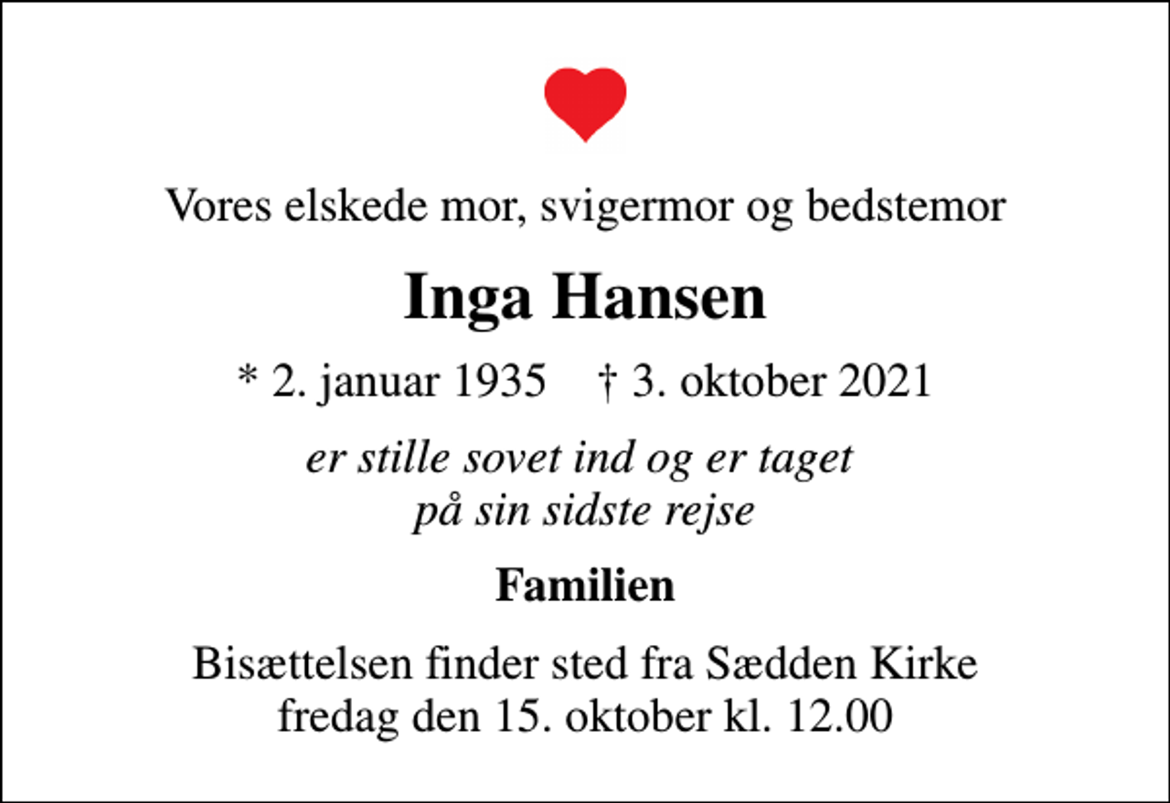 <p>Vores elskede mor, svigermor og bedstemor<br />Inga Hansen<br />* 2. januar 1935 ✝ 3. oktober 2021<br />er stille sovet ind og er taget på sin sidste rejse<br />Familien<br />Bisættelsen finder sted fra Sædden Kirke fredag den 15. oktober kl. 12.00</p>