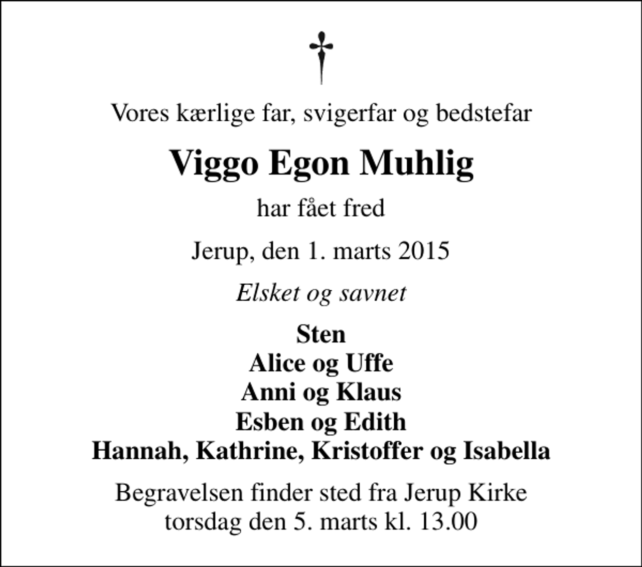 <p>Vores kærlige far, svigerfar og bedstefar<br />Viggo Egon Muhlig<br />har fået fred<br />Jerup, den 1. marts 2015<br />Elsket og savnet<br />Sten Alice og Uffe Anni og Klaus Esben og Edith Hannah, Kathrine, Kristoffer og Isabella<br />Begravelsen finder sted fra Jerup Kirke torsdag den 5. marts kl. 13.00</p>