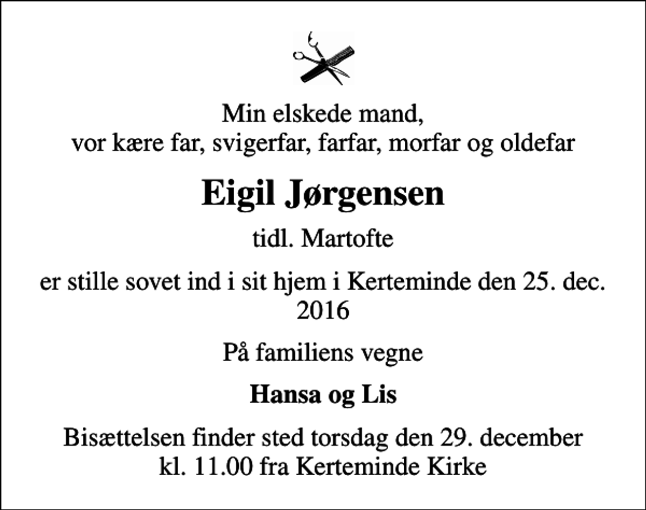 <p>Min elskede mand, vor kære far, svigerfar, farfar, morfar og oldefar<br />Eigil Jørgensen<br />tidl. Martofte<br />er stille sovet ind i sit hjem i Kerteminde den 25. dec. 2016<br />På familiens vegne<br />Hansa og Lis<br />Bisættelsen finder sted torsdag den 29. december kl. 11.00 fra Kerteminde Kirke</p>