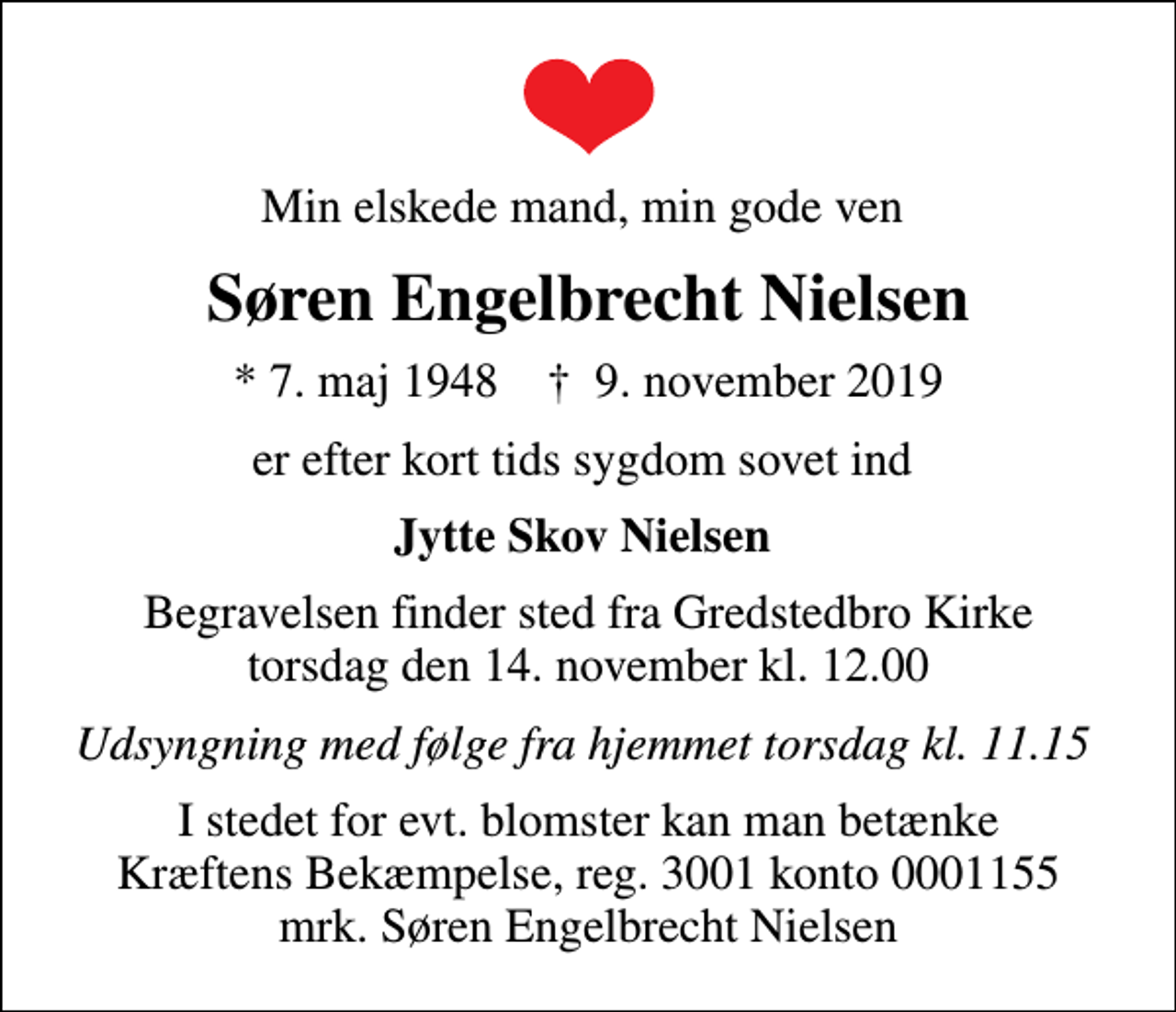 <p>Min elskede mand, min gode ven<br />Søren Engelbrecht Nielsen<br />* 7. maj 1948 ✝ 9. november 2019<br />er efter kort tids sygdom sovet ind<br />Jytte Skov Nielsen<br />Begravelsen finder sted fra Gredstedbro Kirke torsdag den 14. november kl. 12.00<br />Udsyngning med følge fra hjemmet torsdag kl. 11.15<br />I stedet for evt. blomster kan man betænke<br />Kræftens Bekæmpelse reg.3001konto0001155mrk. Søren Engelbrecht<br />Nielsen</p>