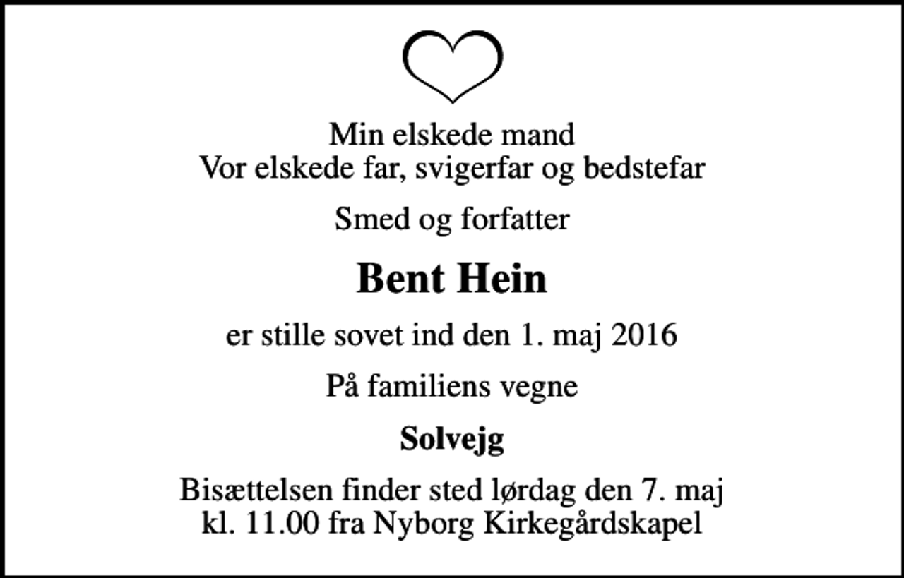 <p>Min elskede mand Vor elskede far, svigerfar og bedstefar<br />Smed og forfatter<br />Bent Hein<br />er stille sovet ind den 1. maj 2016<br />På familiens vegne<br />Solvejg<br />Bisættelsen finder sted lørdag den 7. maj kl. 11.00 fra Nyborg Kirkegårdskapel</p>