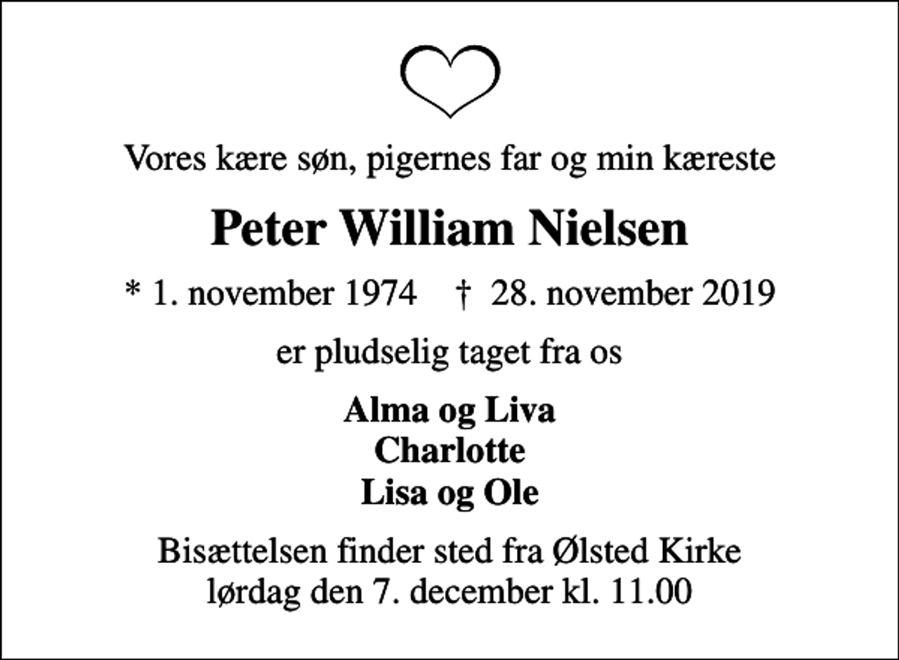 <p>Vores kære søn, pigernes far og min kæreste<br />Peter William Nielsen<br />* 1. november 1974 ✝ 28. november 2019<br />er pludselig taget fra os<br />Alma og Liva Charlotte Lisa og Ole<br />Bisættelsen finder sted fra Ølsted Kirke lørdag den 7. december kl. 11.00</p>