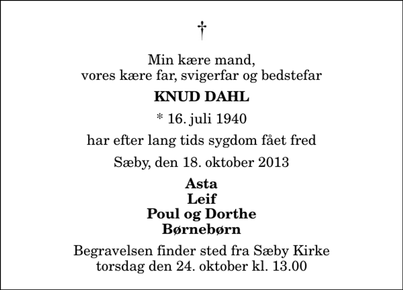 <p>Min kære mand, vores kære far, svigerfar og bedstefar<br />Knud Dahl<br />* 16. juli 1940<br />har efter lang tids sygdom fået fred<br />Sæby, den 18. oktober 2013<br />Asta Leif Poul og Dorthe Børnebørn<br />Begravelsen finder sted fra Sæby Kirke torsdag den 24. oktober kl. 13.00</p>