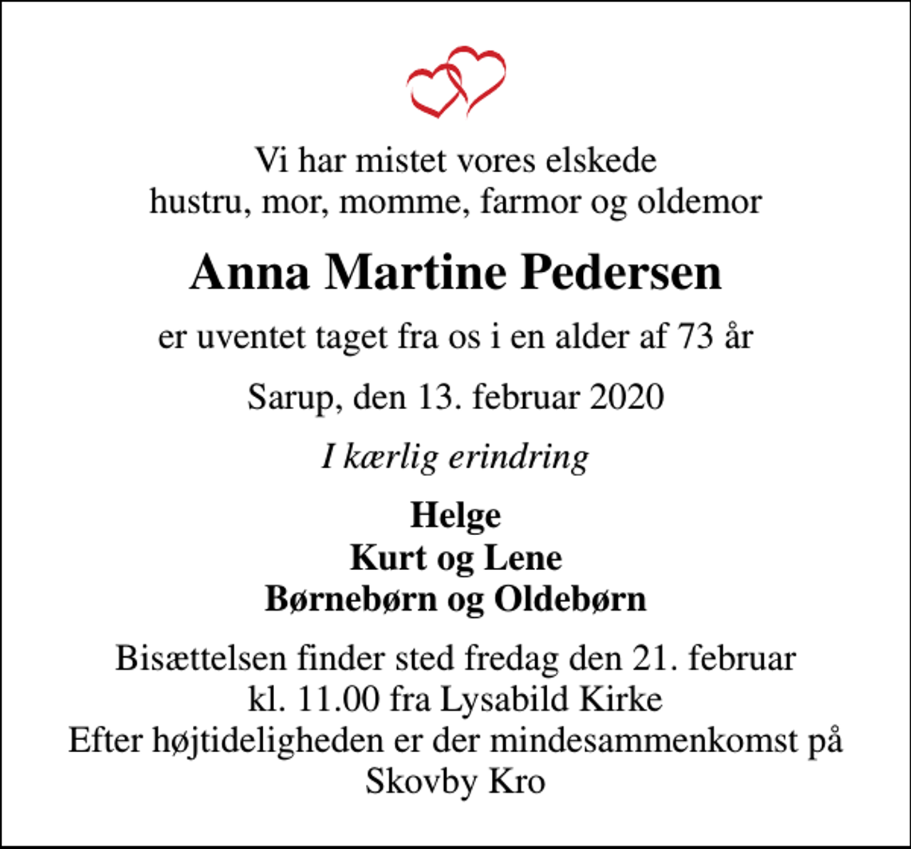 <p>Vi har mistet vores elskede hustru, mor, momme, farmor og oldemor<br />Anna Martine Pedersen<br />er uventet taget fra os i en alder af 73 år<br />Sarup, den 13. februar 2020<br />I kærlig erindring<br />Helge Kurt og Lene Børnebørn og Oldebørn<br />Bisættelsen finder sted fredag den 21. februar kl. 11.00 fra Lysabild Kirke Efter højtideligheden er der mindesammenkomst på Skovby Kro</p>