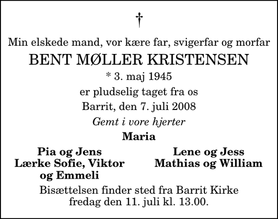 <p>Min elskede mand, vor kære far, svigerfar og morfar<br />Bent Møller Kristensen<br />* 3. maj 1945<br />er pludselig taget fra os<br />Barrit, den 7. juli 2008<br />Gemt i vore hjerter<br />Maria<br />Pia og Jens<br />Lene og Jess<br />Lærke Sofie, Viktor<br />Mathias og William<br />og Emmeli<br />Bisættelsen finder sted fra Barrit Kirke fredag den 11. juli kl. 13.00</p>