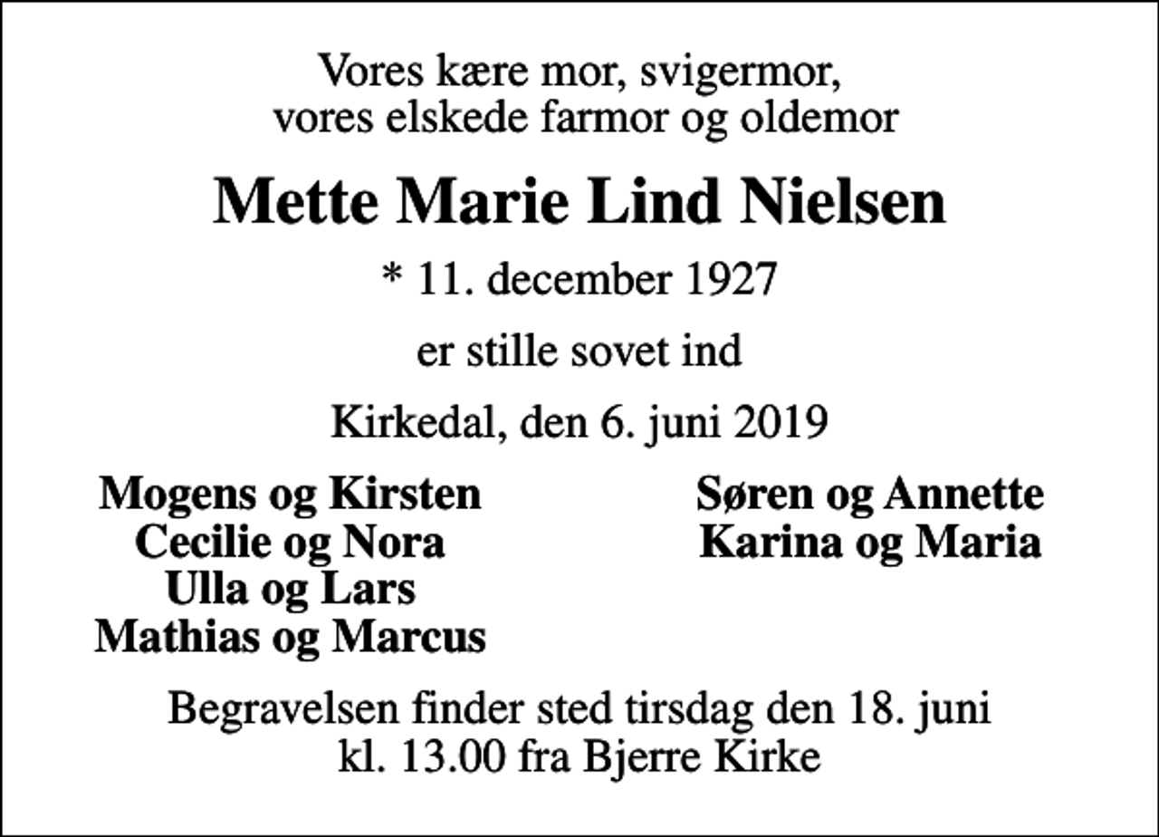 <p>Vores kære mor, svigermor, vores elskede farmor og oldemor<br />Mette Marie Lind Nielsen<br />* 11. december 1927<br />er stille sovet ind<br />Kirkedal, den 6. juni 2019<br />Mogens og Kirsten<br />Søren og Annette<br />Cecilie og Nora<br />Karina og Maria<br />Ulla og Lars<br />Mathias og Marcus<br />Begravelsen finder sted tirsdag den 18. juni kl. 13.00 fra Bjerre Kirke</p>