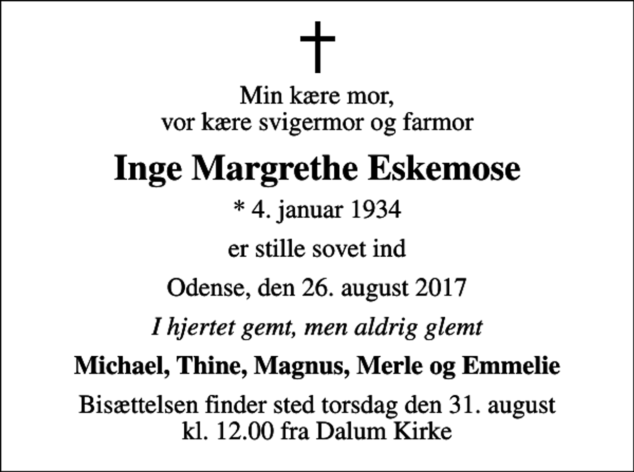 <p>Min kære mor, vor kære svigermor og farmor<br />Inge Margrethe Eskemose<br />* 4. januar 1934<br />er stille sovet ind<br />Odense, den 26. august 2017<br />I hjertet gemt, men aldrig glemt<br />Michael, Thine, Magnus, Merle og Emmelie<br />Bisættelsen finder sted torsdag den 31. august kl. 12.00 fra Dalum Kirke</p>