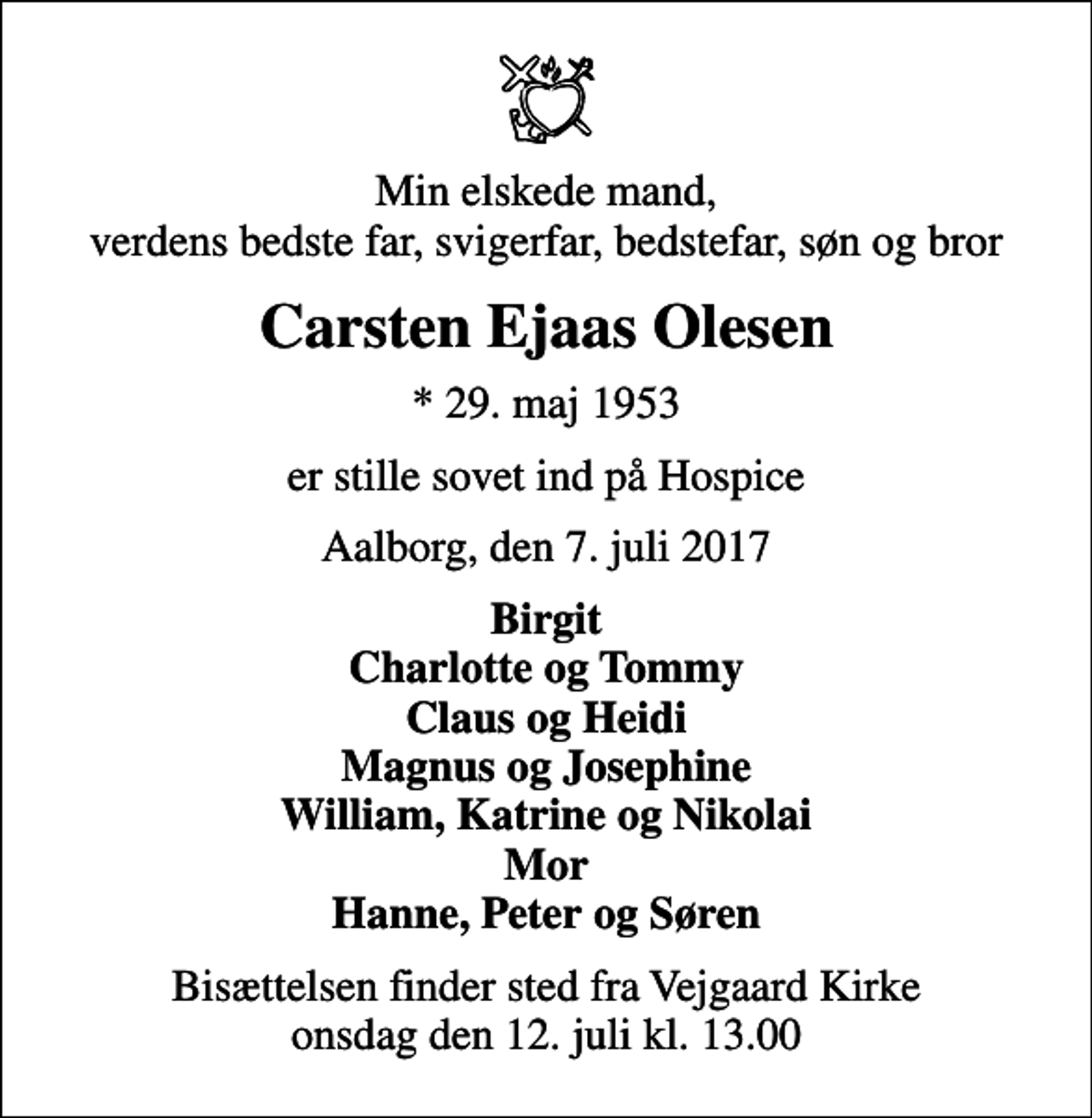 <p>Min elskede mand, verdens bedste far, svigerfar, bedstefar, søn og bror<br />Carsten Ejaas Olesen<br />* 29. maj 1953<br />er stille sovet ind på Hospice<br />Aalborg, den 7. juli 2017<br />Birgit Charlotte og Tommy Claus og Heidi Magnus og Josephine William, Katrine og Nikolai Mor Hanne, Peter og Søren<br />Bisættelsen finder sted fra Vejgaard Kirke onsdag den 12. juli kl. 13.00</p>