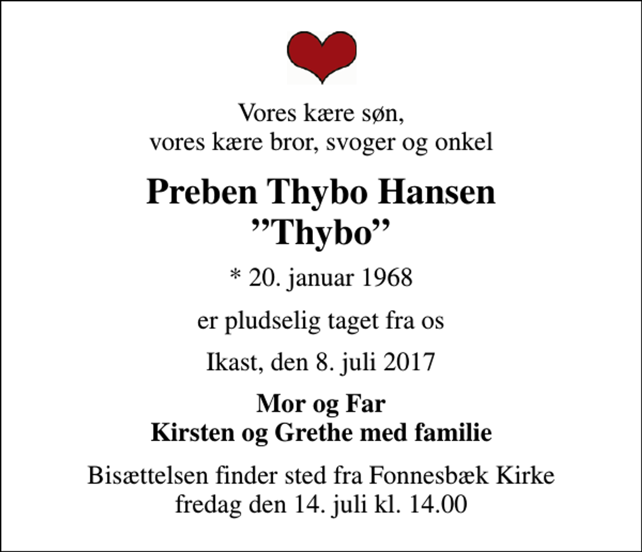 <p>Vores kære søn, vores kære bror, svoger og onkel<br />Preben Thybo Hansen Thybo<br />* 20. januar 1968<br />er pludselig taget fra os<br />Ikast, den 8. juli 2017<br />Mor og Far Kirsten og Grethe med familie<br />Bisættelsen finder sted fra Fonnesbæk Kirke fredag den 14. juli kl. 14.00</p>