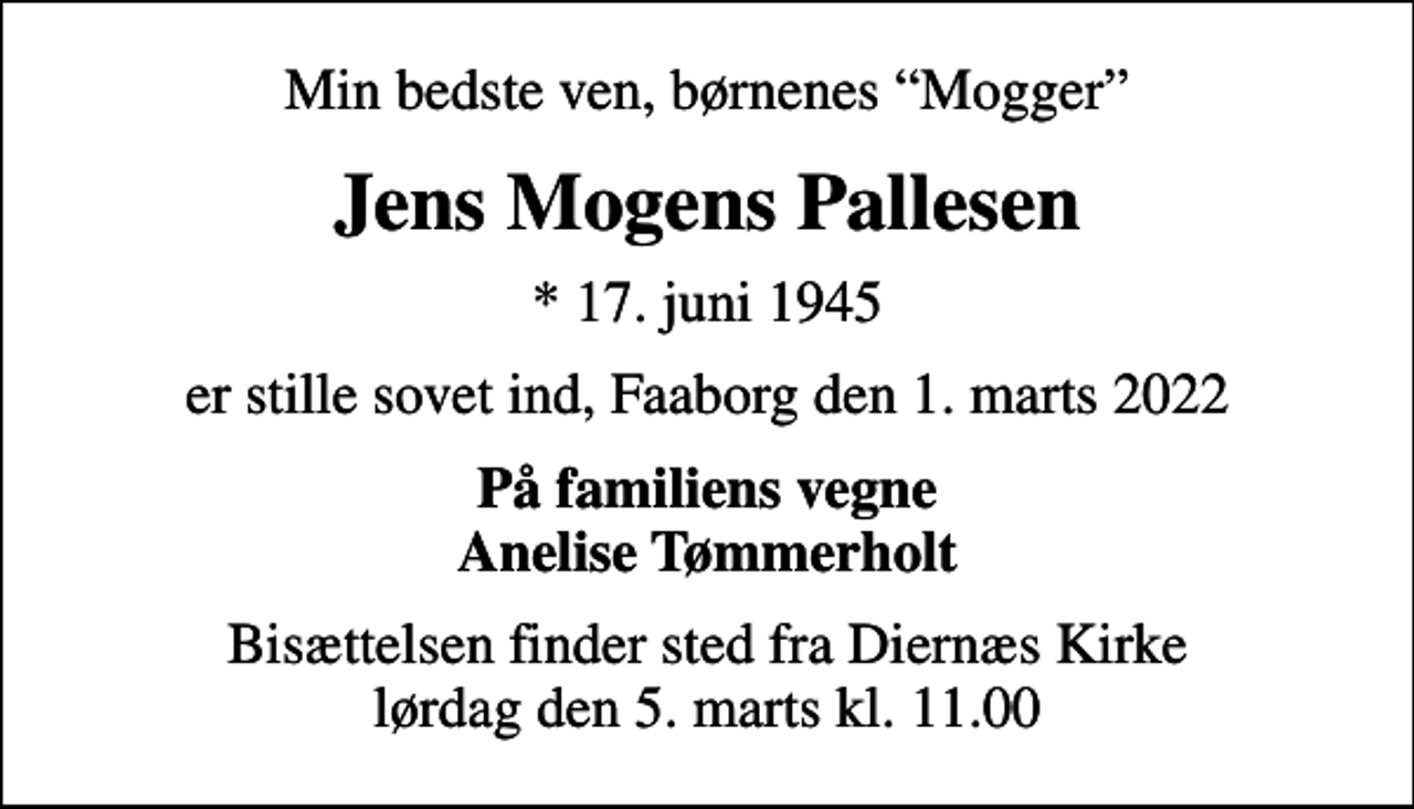 <p>Min bedste ven, børnenes Mogger<br />Jens Mogens Pallesen<br />* 17. juni 1945<br />er stille sovet ind, Faaborg den 1. marts 2022<br />På familiens vegne Anelise Tømmerholt<br />Bisættelsen finder sted fra Diernæs Kirke lørdag den 5. marts kl. 11.00</p>