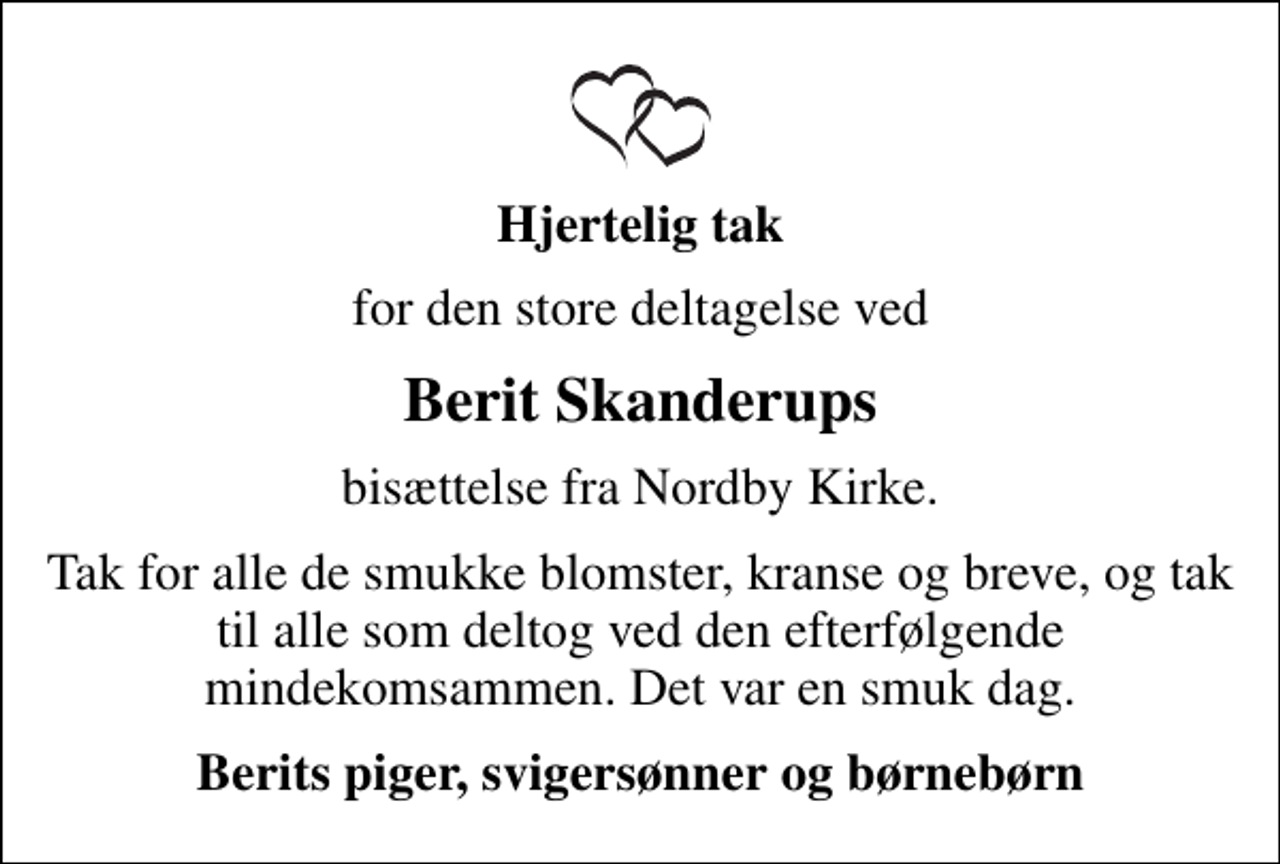 <p>Hjertelig tak<br />for den store deltagelse ved<br />Berit Skanderups<br />bisættelse fra Nordby Kirke.<br />Tak for alle de smukke blomster, kranse og breve, og tak til alle som deltog ved den efterfølgende mindekomsammen. Det var en smuk dag.<br />Berits piger, svigersønner og børnebørn</p>