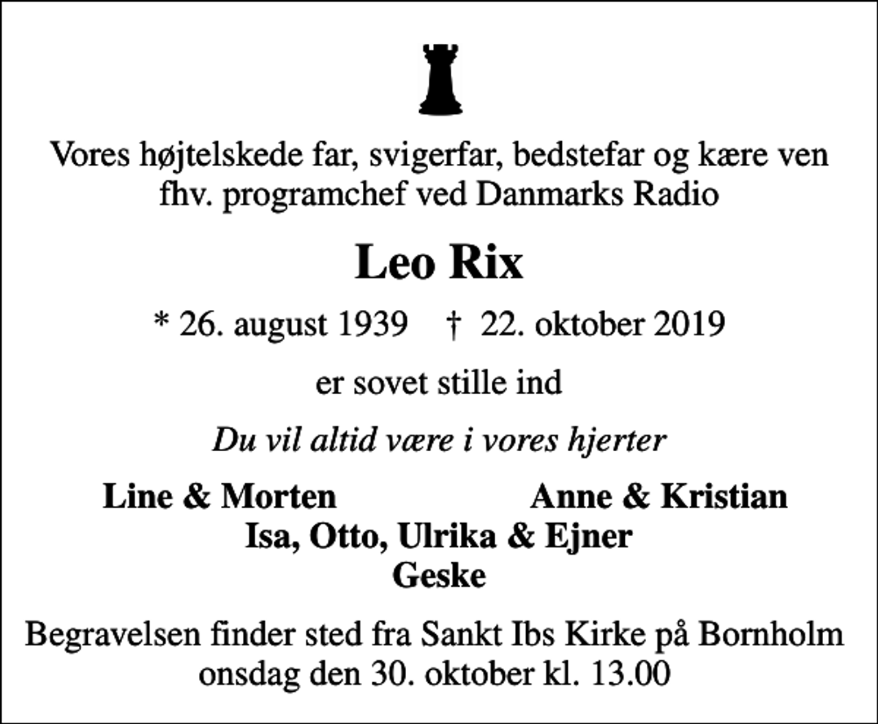 <p>Vores højtelskede far, svigerfar, bedstefar og kære ven fhv. programchef ved Danmarks Radio<br />Leo Rix<br />* 26. august 1939 ✝ 22. oktober 2019<br />er sovet stille ind<br />Du vil altid være i vores hjerter<br />Line &amp; Morten<br />Anne &amp; Kristian<br />Begravelsen finder sted fra Sankt Ibs Kirke på Bornholm onsdag den 30. oktober kl. 13.00</p>