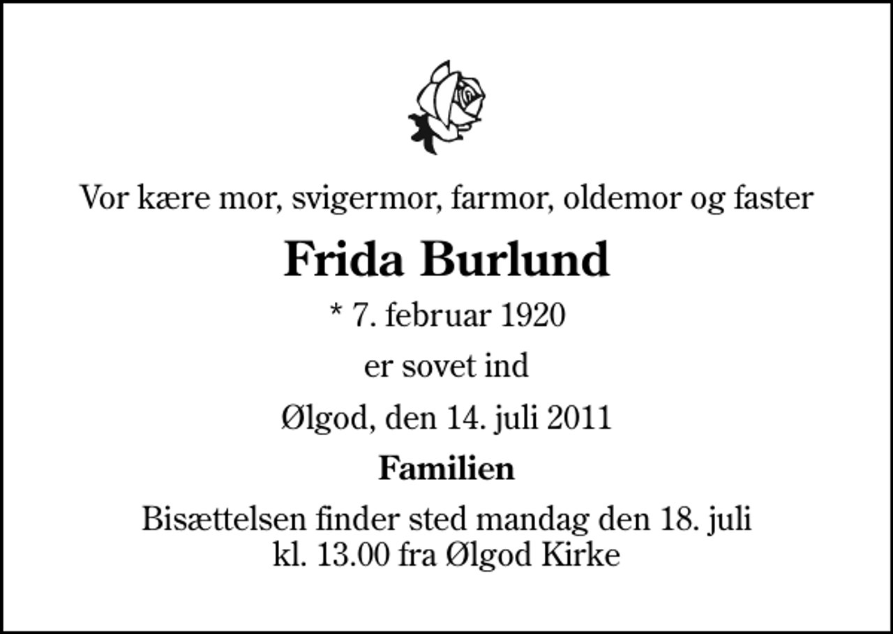 <p>Vor kære mor, svigermor, farmor, oldemor og faster<br />Frida Burlund<br />* 7. februar 1920<br />er sovet ind<br />Ølgod, den 14. juli 2011<br />Familien<br />Bisættelsen finder sted mandag den 18. juli kl. 13.00 fra Ølgod Kirke</p>