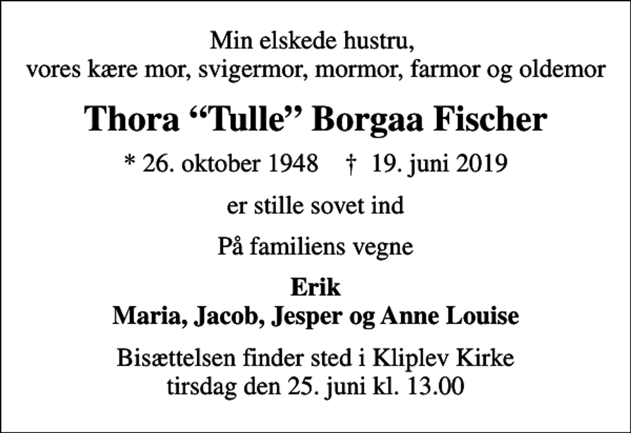 <p>Min elskede hustru, vores kære mor, svigermor, mormor, farmor og oldemor<br />Thora Tulle Borgaa Fischer<br />* 26. oktober 1948 ✝ 19. juni 2019<br />er stille sovet ind<br />På familiens vegne<br />Erik Maria, Jacob, Jesper og Anne Louise<br />Bisættelsen finder sted i Kliplev Kirke tirsdag den 25. juni kl. 13.00</p>
