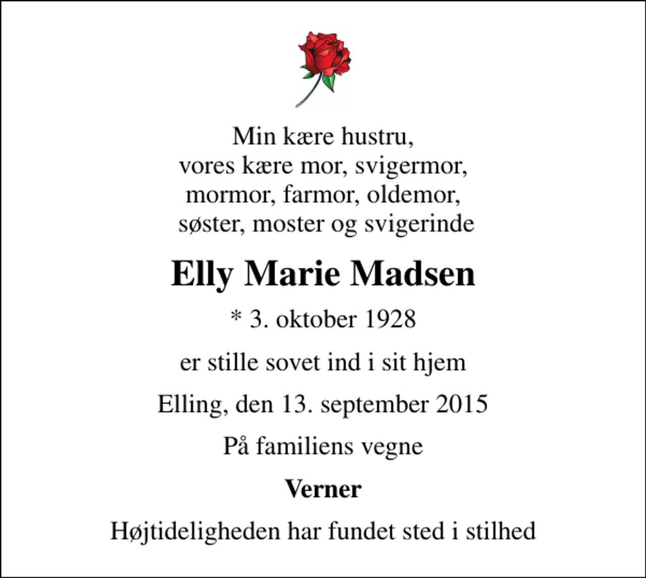 <p>Min kære hustru, vores kære mor, svigermor, mormor, farmor, oldemor, søster, moster og svigerinde<br />Elly Marie Madsen<br />* 3. oktober 1928<br />er stille sovet ind i sit hjem<br />Elling, den 13. september 2015<br />På familiens vegne<br />Verner<br />Højtideligheden har fundet sted i stilhed</p>