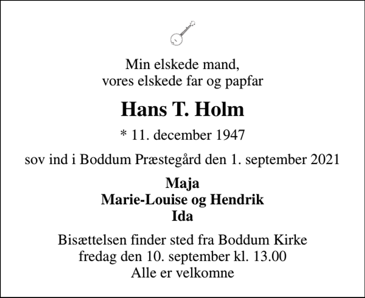 <p>Min elskede mand, vores elskede far og papfar<br />Hans T. Holm<br />* 11. december 1947<br />sov ind i Boddum Præstegård den 1. september 2021<br />Maja Marie-Louise og Hendrik Ida<br />Bisættelsen finder sted fra Boddum Kirke fredag den 10. september kl. 13.00 Alle er velkomne</p>