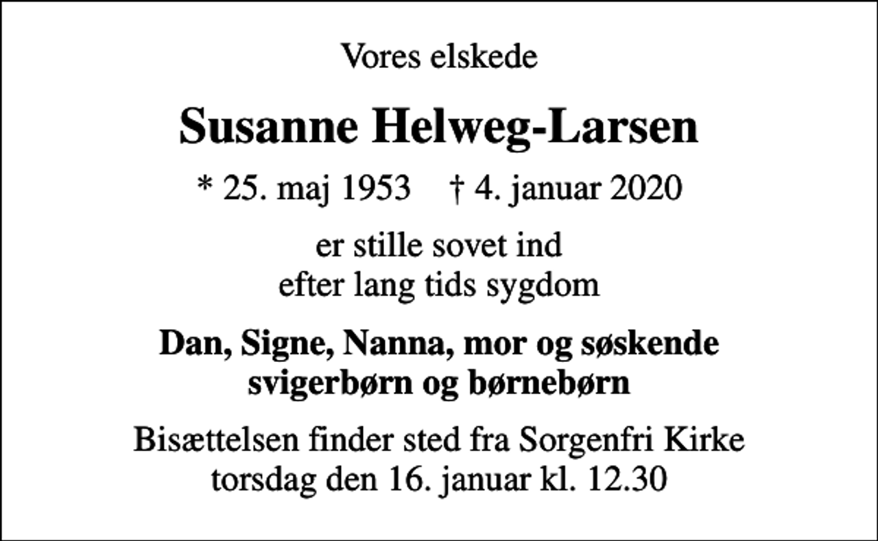 <p>Vores elskede<br />Susanne Helweg-Larsen<br />* 25. maj 1953 ✝ 4. januar 2020<br />er stille sovet ind efter lang tids sygdom<br />Dan, Signe, Nanna, mor og søskende svigerbørn og børnebørn<br />Bisættelsen finder sted fra Sorgenfri Kirke torsdag den 16. januar kl. 12.30</p>