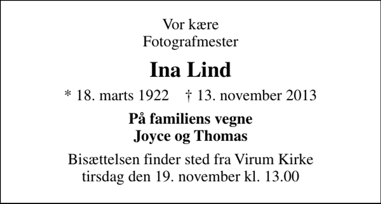 <p>Vor kære Fotografmester<br />Ina Lind<br />* 18. marts 1922 ✝ 13. november 2013<br />På familiens vegne Joyce og Thomas<br />Bisættelsen finder sted fra Virum Kirke tirsdag den 19. november kl. 13.00</p>
