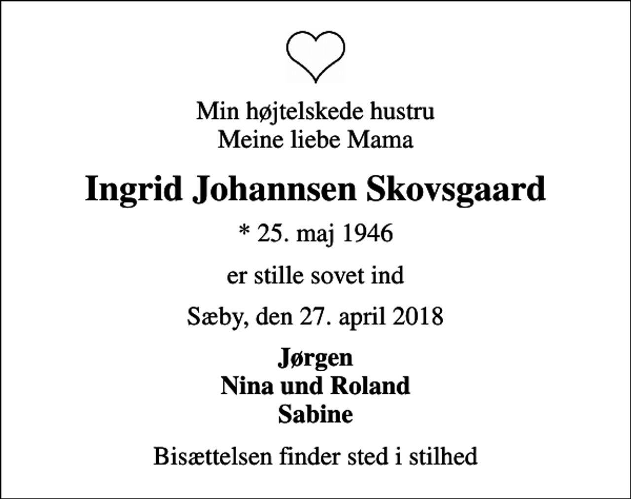 <p>Min højtelskede hustru Meine liebe Mama<br />Ingrid Johannsen Skovsgaard<br />* 25. maj 1946<br />er stille sovet ind<br />Sæby, den 27. april 2018<br />Jørgen Nina und Roland Sabine<br />Bisættelsen finder sted i stilhed</p>
