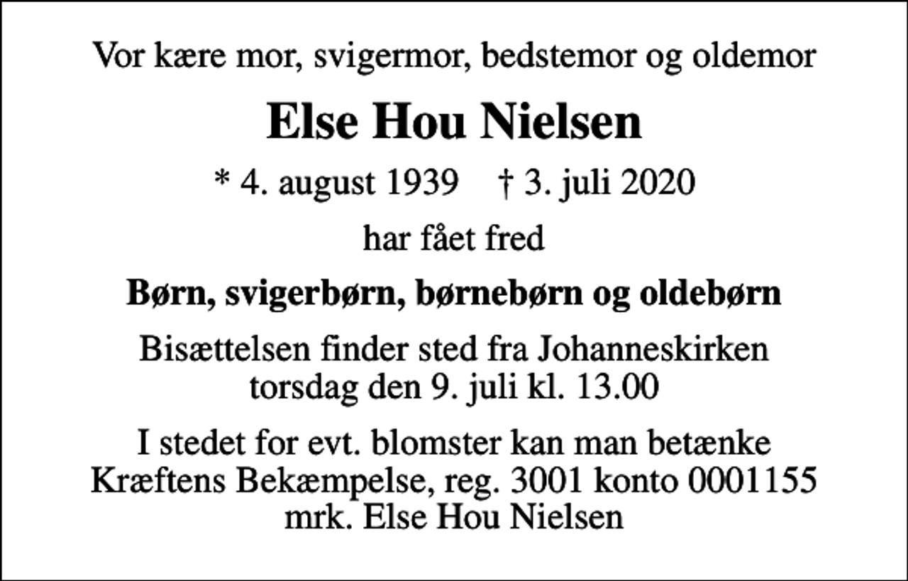 <p>Vor kære mor, svigermor, bedstemor og oldemor<br />Else Hou Nielsen<br />* 4. august 1939 ✝ 3. juli 2020<br />har fået fred<br />Børn, svigerbørn, børnebørn og oldebørn<br />Bisættelsen finder sted fra Johanneskirken torsdag den 9. juli kl. 13.00<br />I stedet for evt. blomster kan man betænke<br />Kræftens Bekæmpelse reg.3001konto0001155mrk. Else Hou<br />Nielsen</p>