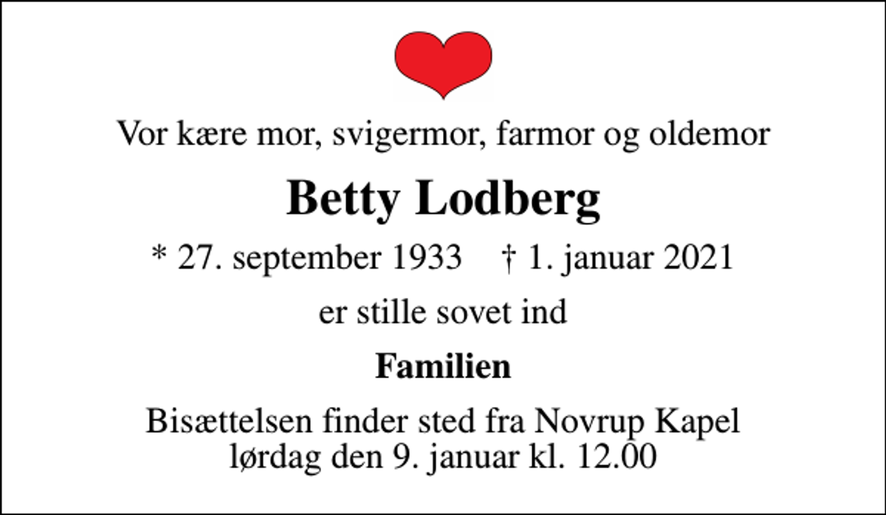 <p>Vor kære mor, svigermor, farmor og oldemor<br />Betty Lodberg<br />* 27. september 1933 ✝ 1. januar 2021<br />er stille sovet ind<br />Familien<br />Bisættelsen finder sted fra Novrup Kapel lørdag den 9. januar kl. 12.00</p>
