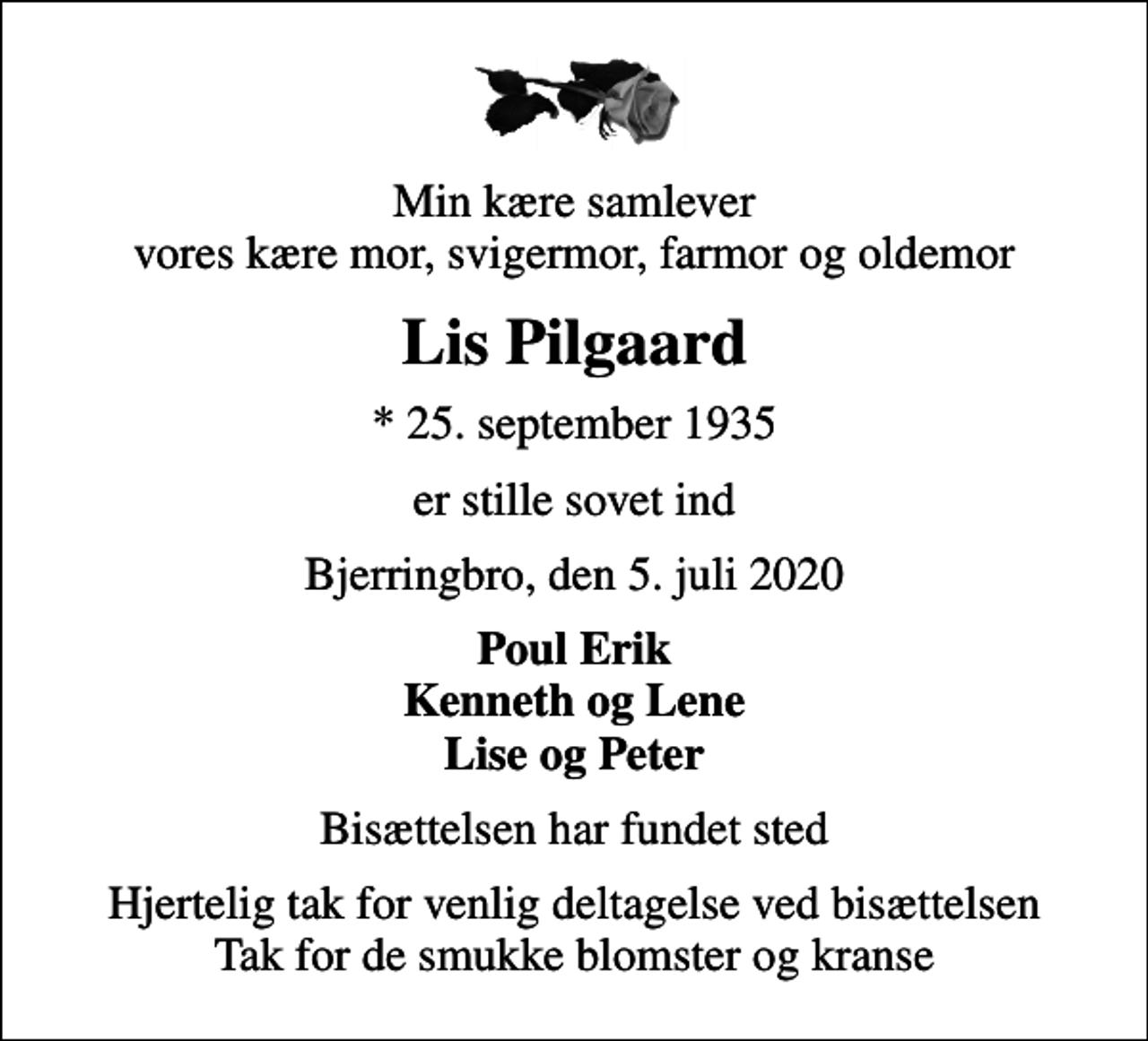 <p>Min kære samlever vores kære mor, svigermor, farmor og oldemor<br />Lis Pilgaard<br />* 25. september 1935<br />er stille sovet ind<br />Bjerringbro, den 5. juli 2020<br />Poul Erik Kenneth og Lene Lise og Peter<br />Bisættelsen har fundet sted<br />Hjertelig tak for venlig deltagelse ved bisættelsen Tak for de smukke blomster og kranse</p>