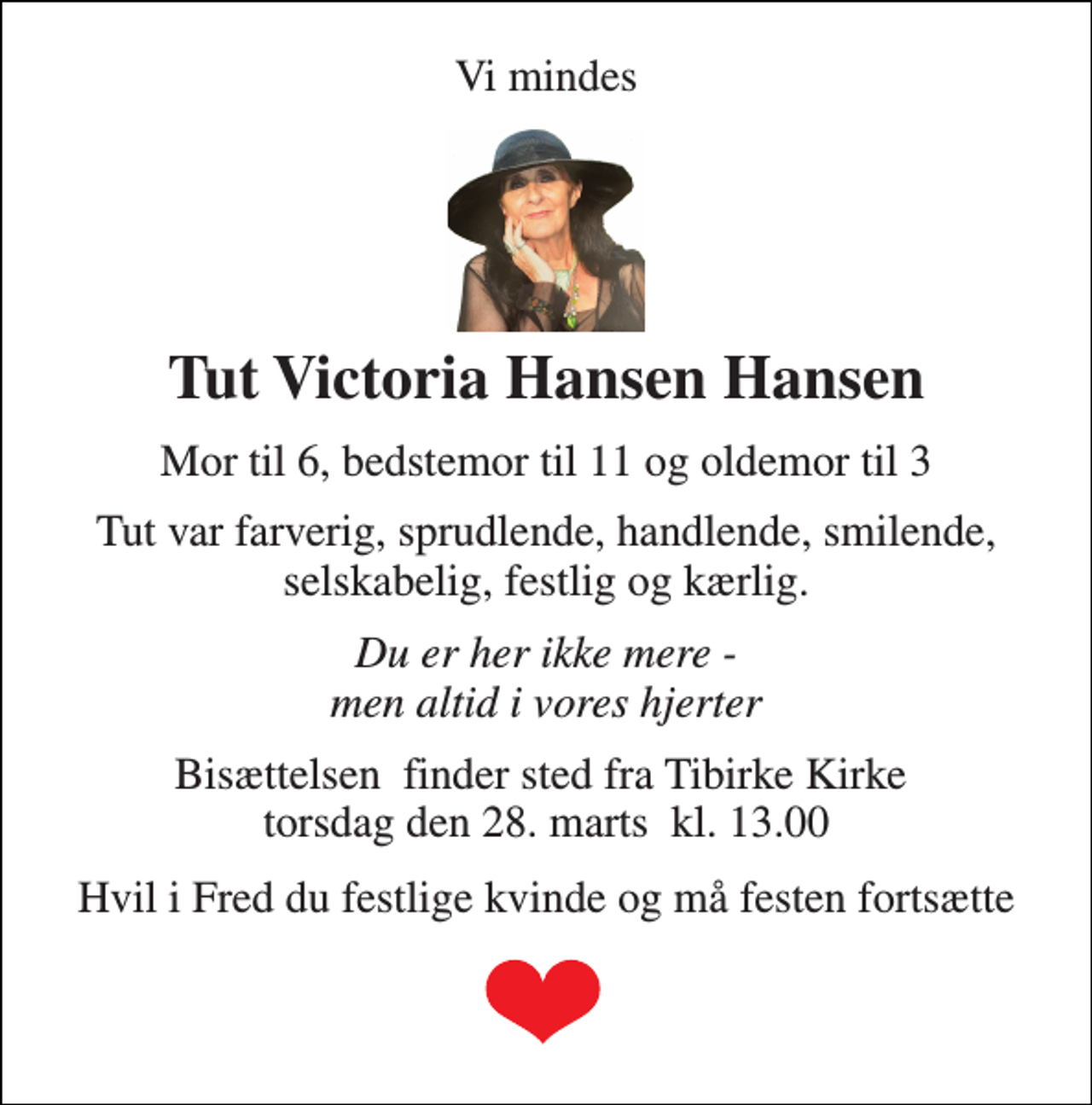 <p>Vi mindes<br />Tut Victoria Hansen Hansen<br />Mor til 6, bedstemor til 11 og oldemor til 3<br />Tut var farverig, sprudlende, handlende, smilende, selskabelig, festlig og kærlig.<br />Du er her ikke mere - men altid i vores hjerter<br />Bisættelsen​ finder sted fra Tibirke Kirke​ torsdag den 28. marts​ kl. 13.00<br />Hvil i Fred du festlige kvinde og må festen fortsætte</p>
