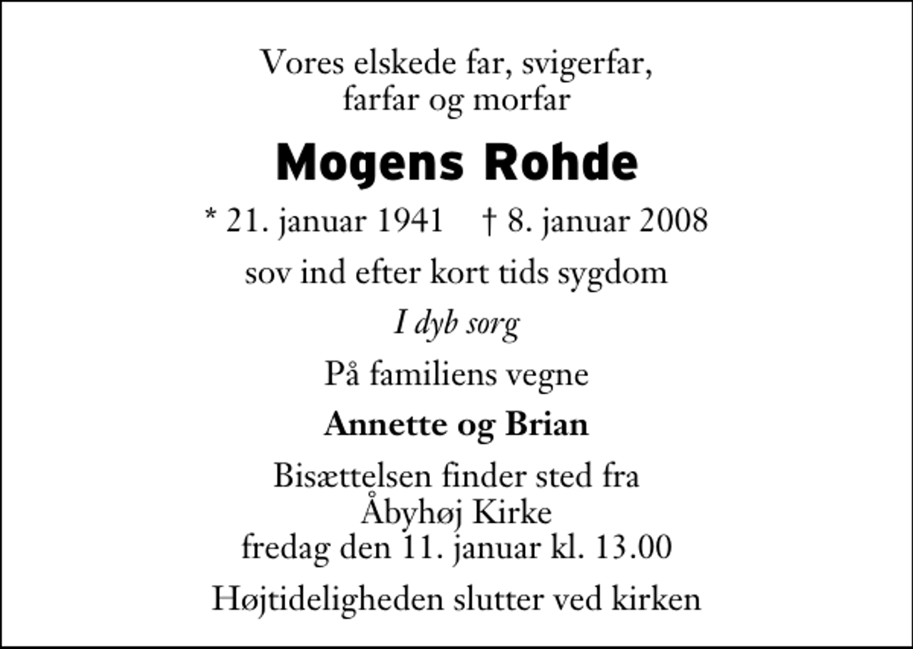 <p>Vores elskede far, svigerfar, farfar og morfar<br />Mogens Rohde<br />* 21. januar 1941 ✝ 8. januar 2008<br />sov ind efter kort tids sygdom<br />I dyb sorg<br />På familiens vegne<br />Annette og Brian<br />Bisættelsen finder sted fra Åbyhøj Kirke fredag den 11. januar kl. 13.00<br />Højtideligheden slutter ved kirken</p>