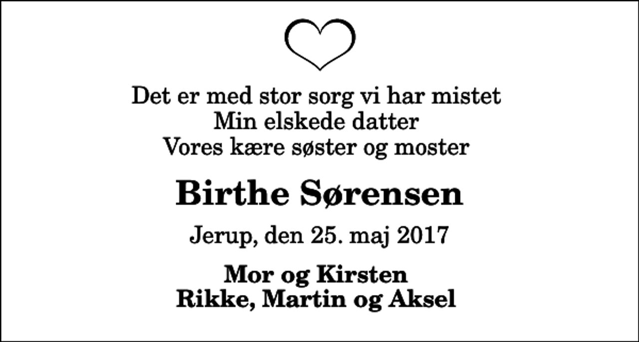 <p>Det er med stor sorg vi har mistet Min elskede datter Vores kære søster og moster<br />Birthe Sørensen<br />Jerup, den 25. maj 2017<br />Mor og Kirsten Rikke, Martin og Aksel</p>