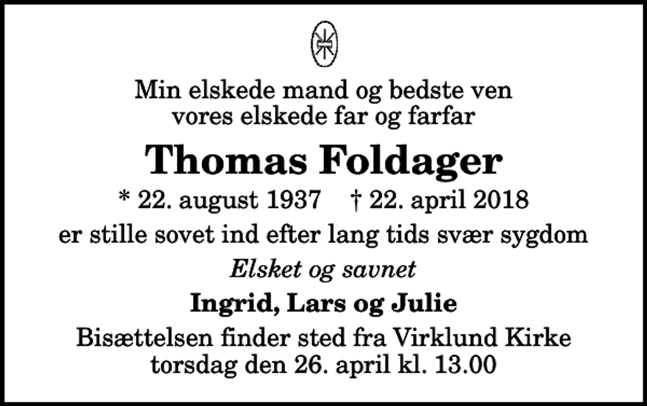 <p>Min elskede mand og bedste ven vores elskede far og farfar<br />Thomas Foldager<br />* 22. august 1937 ✝ 22. april 2018<br />er stille sovet ind efter lang tids svær sygdom<br />Elsket og savnet<br />Ingrid, Lars og Julie<br />Bisættelsen finder sted fra Virklund Kirke torsdag den 26. april kl. 13.00</p>