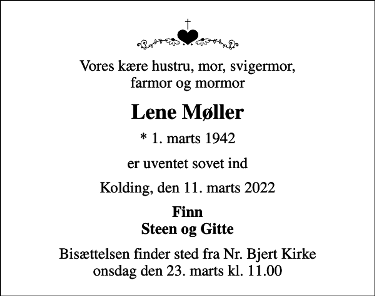 <p>Vores kære hustru, mor, svigermor, farmor og mormor<br />Lene Møller<br />* 1. marts 1942<br />er uventet sovet ind<br />Kolding, den 11. marts 2022<br />Finn Steen og Gitte<br />Bisættelsen finder sted fra Nr. Bjert Kirke onsdag den 23. marts kl. 11.00</p>