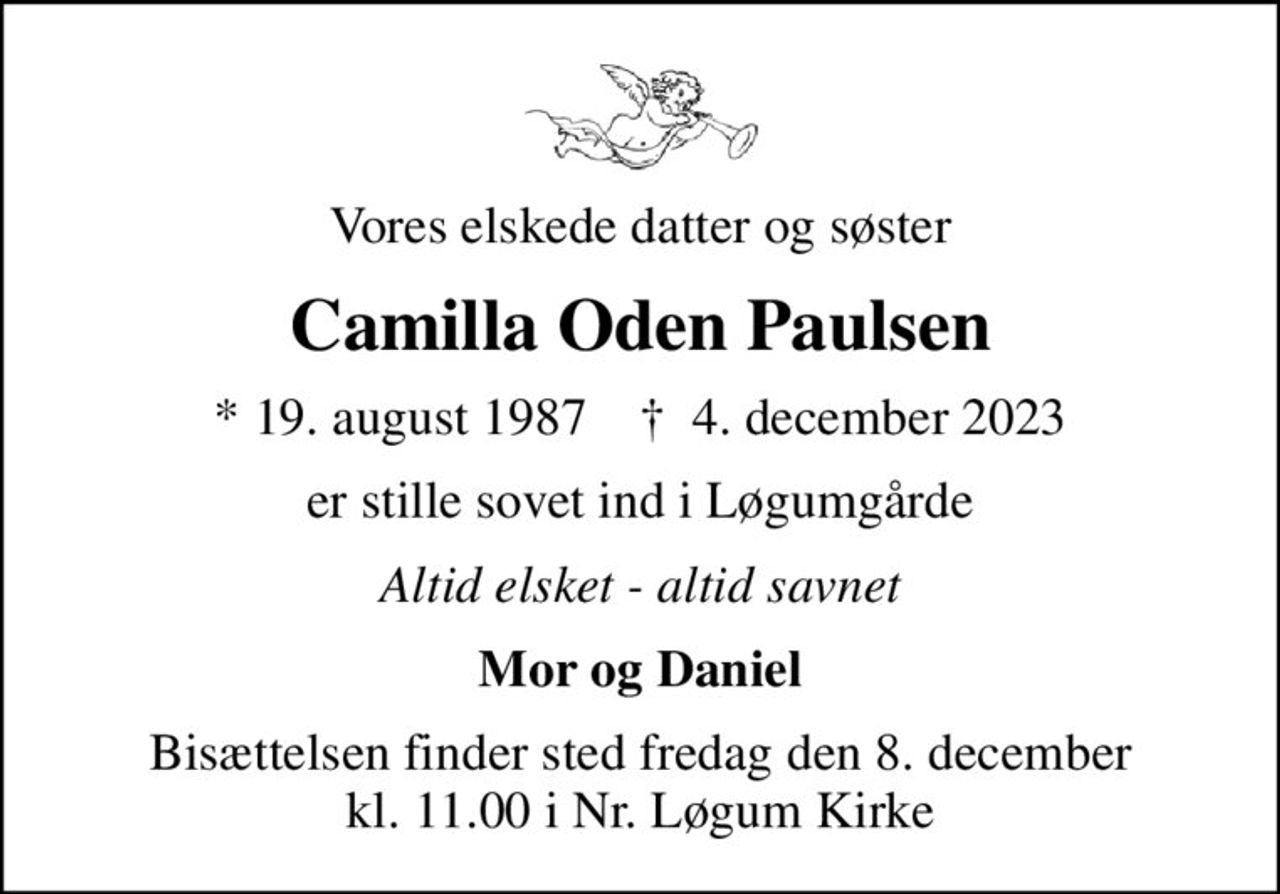 Vores elskede datter og søster
Camilla Oden Paulsen
* 19. august 1987    ✝ 4. december 2023
er stille sovet ind i Løgumgårde
Altid elsket - altid savnet
Mor og Daniel
Bisættelsen finder sted fredag den 8. december kl. 11.00 i Nr. Løgum Kirke