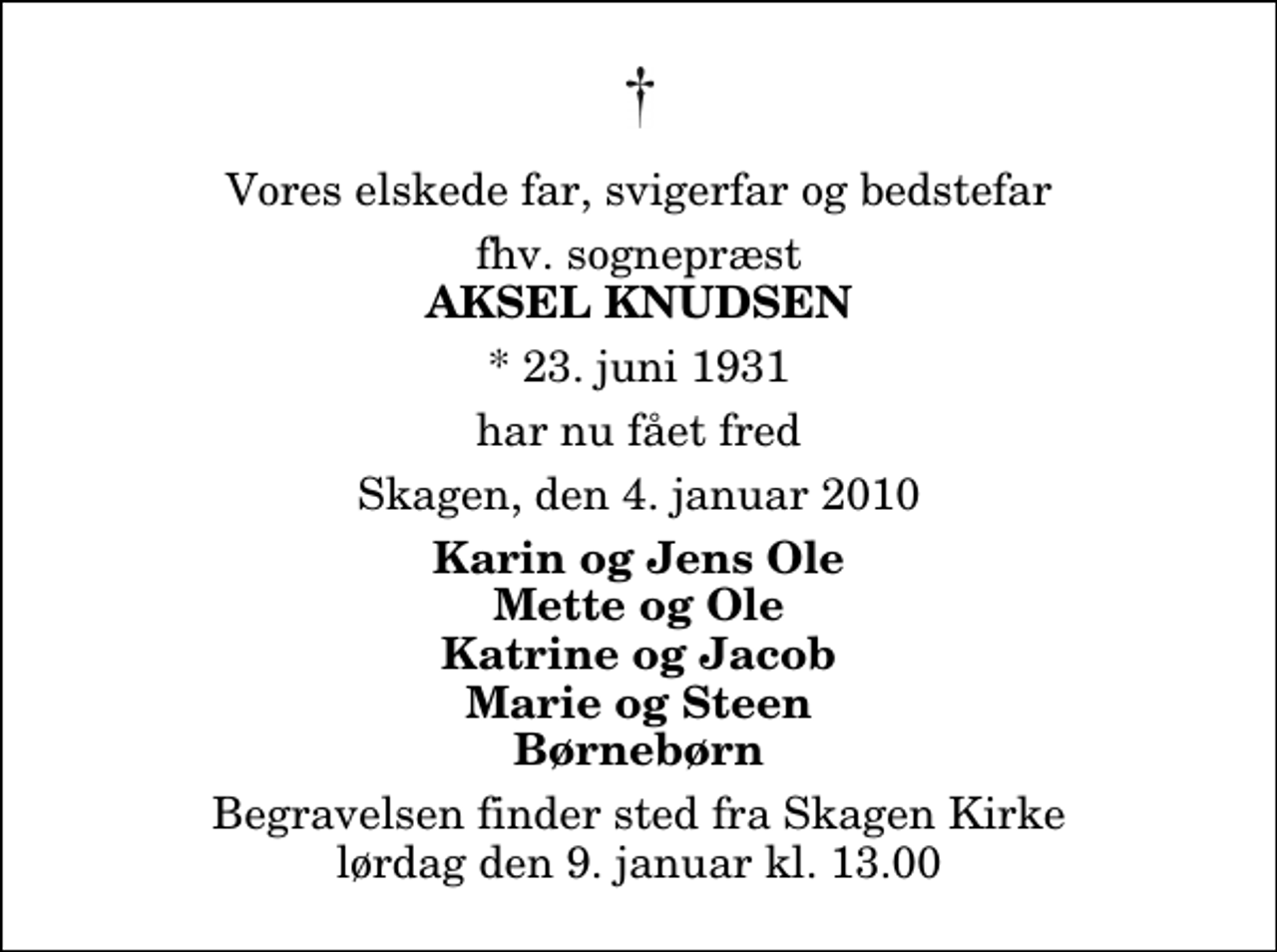 <p>Vores elskede far, svigerfar og bedstefar<br />fhv. sognepræst<br />Aksel Knudsen<br />* 23. juni 1931<br />har nu fået fred<br />Skagen, den 4. januar 2010<br />Karin og Jens Ole Mette og Ole Katrine og Jacob Marie og Steen Børnebørn<br />Begravelsen finder sted fra Skagen Kirke lørdag den 9. januar kl. 13.00</p>