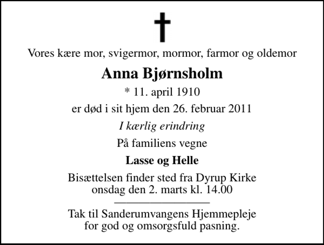 <p>Vores kære mor, svigermor, mormor, farmor og oldemor<br />Anna Bjørnsholm<br />* 11. april 1910<br />er død i sit hjem den 26. februar 2011<br />I kærlig erindring<br />På familiens vegne<br />Lasse og Helle<br />Bisættelsen finder sted fra Dyrup Kirke onsdag den 2. marts kl. 14.00 Tak til Sanderumvangens Hjemmepleje for god og omsorgsfuld pasning.</p>
