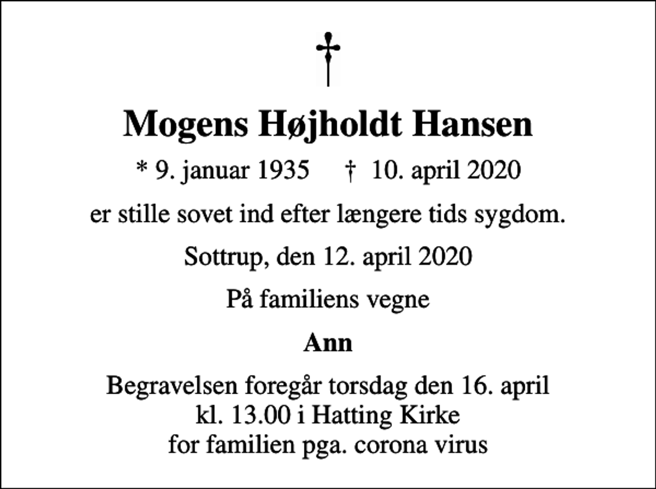 <p>Mogens Højholdt Hansen<br />* 9. januar 1935 ✝ 10. april 2020<br />er stille sovet ind efter længere tids sygdom.<br />Sottrup, den 12. april 2020<br />På familiens vegne<br />Ann<br />Begravelsen foregår torsdag den 16. april kl. 13.00 i Hatting Kirke for familien pga. corona virus</p>