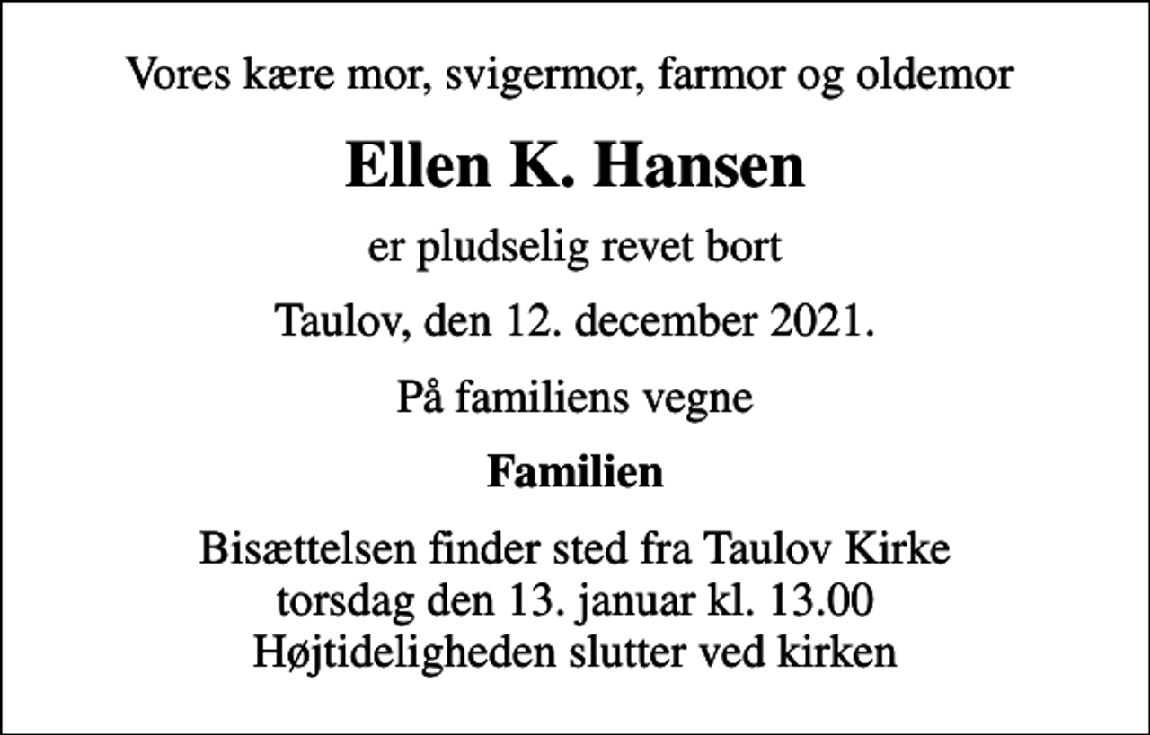<p>Vores kære mor, svigermor, farmor og oldemor<br />Ellen K. Hansen<br />er pludselig revet bort<br />Taulov, den 12. december 2021.<br />På familiens vegne<br />Familien<br />Bisættelsen finder sted fra Taulov Kirke torsdag den 13. januar kl. 13.00 Højtideligheden slutter ved kirken</p>
