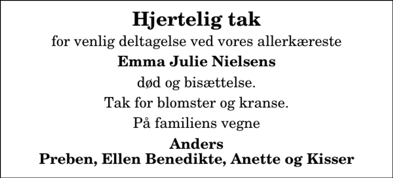 <p>Hjertelig tak<br />for venlig deltagelse ved vores allerkæreste<br />Emma Julie Nielsens<br />død og bisættelse.<br />Tak for blomster og kranse.<br />På familiens vegne<br />Anders Preben, Ellen Benedikte, Anette og Kisser</p>
